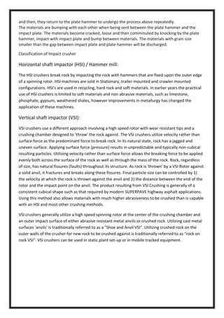 and then, they return to the plate hammer to undergo the process above repeatedly.
The materials are bumping with each other when being sent between the plate hammer and the
impact plate. The materials become cracked, loose and then comminuted by knocking by the plate
hammer, impact with impact plate and bump between materials. The materials with grain size
smaller than the gap between impact plate and plate hammer will be discharged.
Classification of Impact crusher

Horizontal shaft impactor (HSI) / Hammer mill:
The HSI crushers break rock by impacting the rock with hammers that are fixed upon the outer edge
of a spinning rotor. HSI machines are sold in Stationary, trailer mounted and crawler mounted
configurations. HSI's are used in recycling, hard rock and soft materials. In earlier years the practical
use of HSI crushers is limited to soft materials and non abrasive materials, such as limestone,
phosphate, gypsum, weathered shales, however improvements in metallurgy has changed the
application of these machines.

Vertical shaft impactor (VSI):
VSI crushers use a different approach involving a high speed rotor with wear resistant tips and a
crushing chamber designed to 'throw' the rock against. The VSI crushers utilize velocity rather than
surface force as the predominant force to break rock. In its natural state, rock has a jagged and
uneven surface. Applying surface force (pressure) results in unpredictable and typically non-cubical
resulting particles. Utilizing velocity rather than surface force allows the breaking force to be applied
evenly both across the surface of the rock as well as through the mass of the rock. Rock, regardless
of size, has natural fissures (faults) throughout its structure. As rock is 'thrown' by a VSI Rotor against
a solid anvil, it fractures and breaks along these fissures. Final particle size can be controlled by 1)
the velocity at which the rock is thrown against the anvil and 2) the distance between the end of the
rotor and the impact point on the anvil. The product resulting from VSI Crushing is generally of a
consistent cubical shape such as that required by modern SUPERPAVE highway asphalt applications.
Using this method also allows materials with much higher abrasiveness to be crushed than is capable
with an HSI and most other crushing methods.
VSI crushers generally utilize a high speed spinning rotor at the center of the crushing chamber and
an outer impact surface of either abrasive resistant metal anvils or crushed rock. Utilizing cast metal
surfaces 'anvils' is traditionally referred to as a "Shoe and Anvil VSI". Utilizing crushed rock on the
outer walls of the crusher for new rock to be crushed against is traditionally referred to as "rock on
rock VSI". VSI crushers can be used in static plant set-up or in mobile tracked equipment.

 