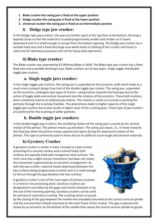 1. Blake crusher-the swing jaw is fixed at the upper position
2. Dodge crusher-the swing jaw is fixed at the lower position
3. Universal crusher-the swing jaw is fixed at an intermediate position

i)

Dodge type jaw crusher:

In the Dodge type jaw crushers, the jaws are farther apart at the top than at the bottom, forming a
tapered chute so that the material is crushed progressively smaller and smaller as it travels
downward until it is small enough to escape from the bottom opening. The Dodge jaw crusher has a
variable feed area and a fixed discharge area which leads to choking of the crusher and hence is
used only for laboratory purposes and not for heavy duty operations.

ii) Blake type crusher:
The Blake crusher was patented by Eli Whitney Blake in 1858. The Blake type jaw crusher has a fixed
feed area and a variable discharge area. Blake crushers are of two types- single toggle and double
toggle jaw crushers.

a. Single toggle jaws crusher:
In the single toggle jaw crushers, the swing jaw is suspended on the eccentric shaft which leads to a
much more compact design than that of the double toggle jaw crusher. The swing jaw, suspended
on the eccentric, undergoes two types of motion- swing motion towards the fixed jaw due to the
action of toggle plate and vertical movement due the rotation of the eccentric. These both motions,
when combined, lead to an elliptical jaw motion. This motion is useful as it assists in pushing the
particles through the crushing chamber. This phenomena leads to higher capacity of the single
toggle jaw crushers but it also results in higher wear of the crushing jaws. These type of jaw crushers
are preferred for the crushing of softer particles.

b. Double toggle jaw crushers:
In the double toggle jaw crushers, the oscillating motion of the swing jaw is caused by the vertical
motion of the pitman. The pitman moves up and down. The swing jaw closes, i.e., it moves towards
the fixed jaw when the pitman moves upward and opens during the downward motion of the
pitman. This type is commonly used in mines due to its ability to crush tough and abrasive materials.

b) Gyratory Crusher
A gyratory crusher is similar in basic concept to a jaw crusher,
consisting of a concave surface and a conical head; both
surfaces are typically lined with manganese steel surfaces. The
inner cone has a slight circular movement, but does not rotate;
the movement is generated by an eccentric arrangement. As
with the jaw crusher, material travels downward between the
two surfaces being progressively crushed until it is small enough
to fall out through the gap between the two surfaces.
A gyratory crusher is one of the main types of primary crushers
in a mine or ore processing plant. Gyratory crushers are
designated in size either by the gape and mantle diameter or by
the size of the receiving opening. Gyratory crushers can be used
for primary or secondary crushing. The crushing action is caused
by the closing of the gap between the mantle line (movable) mounted on the central vertical spindle
and the concave liners (fixed) mounted on the main frame of the crusher. The gap is opened and
closed by an eccentric on the bottom of the spindle that causes the central vertical spindle to gyrate.

 