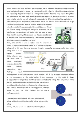 Rolling mills are machines which are used to process metal. They vary in size from bench-mounted
hand-cranked mills used by jewelers to massive rolling mills utilized in industrial metals production
and processing. The primary function of a rolling mill is to shape the metal being passed through the
mill in some way, and many come with attachments and accessories which can be used for different
types of tasks. Both hot and cold rolling mills are available for different metalworking applications.
A basic rolling mill is designed to produce sheet metal. The metal is passed between two tough
cylinders numerous times, with the distance between the cylinders
being decreased with each pass so that the metal becomes thinner
and thinner. Using a rolling mill, an ingot of aluminum can be
transformed into aluminum foil. Rolling mills are used to make
sheet metal in a variety of thicknesses, and they can also be used
to create custom sizes in a workshop by a metalworker who does
not want to keep an array of sizes on hand.
Rolling mills can also be used to produce wire. The wire may be
square, octagonal, or otherwise shaped by its passage through the
rolling mill. In this case, the metal is moved through a series of progressively smaller slots in the
rolling mill as it is
cranked

through.

Rolling mills may also
cut

metal

cutting

with

a

attachment

which can be used to
create

uniform

standardized
Rolling is

Roller

cuts.
a metal

forming process in which metal stock is passed through a pair of rolls. Rolling is classified according
to the temperature of the metal rolled. If the temperature of the metal is above
its recrystallization temperature, then the process is termed as hot rolling. If the temperature of the
metal is below its recrystallization temperature, the process is
termed as cold rolling. In terms of usage, hot rolling processes
more tonnage than any other manufacturing process, and cold
rolling

processes

the

most

tonnage

out

of

all cold

working processes.
There are many types of rolling processes, including ring
rolling, roll bending, roll forming, profile rolling, and controlled
rolling
A rolling mill, also known as a reduction mill or mill, has a

 