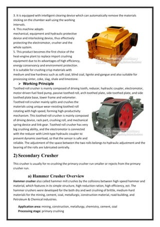 3. It is equipped with intelligent clearing device which can automatically remove the materials
sticking on the chamber wall using the working
intervals.
4. This machine adopts
mechanical, equipment and hydraulic protective
device and interlocking device, thus effectively
protecting the electromotor, crusher and the
whole system.
5. This product becomes the first choice of the
heat-engine plant to replace import crushing
equipment due to its advantages of high efficiency,
energy conservancy and environment protection.
It is suitable for crushing crisp materials with
medium and low hardness such as soft coal, blind coal, lignite and gangue and also suitable for
processing sinter, coke, slag, shale and limestone.

 Working Principle
Toothed roll crusher is mainly composed of driving tooth, reducer, hydraulic coupler, electromotor,
motor-driven fuel feed pump, passive toothed roll, arch toothed plate, side toothed plate, and side
toothed plate base, lower frame and velometer.
Toothed roll crusher mainly splits and crushes the
materials using unique wear-resisting toothed roll
rotating with high speed, forming high-productivity
mechanism. This toothed roll crusher is mainly composed
of driving device, rack part, crushing roll, and mechanical
spring device and link gear. Toothed roll crusher has very
big crushing ability, and the electromotor is connected
with the reducer with Limit type hydraulic coupler to
prevent dynamic overload, so that the sensor is safe and
reliable. The adjustment of the space between the two rolls belongs to hydraulic adjustment and the
bearing of the rolls are lubricated centrally.

2) Secondary Crusher
This crusher is usually for re-crushing the primary crusher run smaller or rejects from the primary
crusher run.

a) Hammer Crusher Overview
Hammer crusher also called hammer mill crushes by the collisions between high-speed hammer and
material, which features in its simple structure, high reduction ration, high efficiency, ect. The
hammer crushers were developed for the both dry and wet crushing of brittle, medium-hard
materials for the mining, cement, coal, metallurgic, construction material, road building, and
Petroleum & Chemical industries.
Application area: mining, construction, metallurgy, chemistry, cement, coal
Processing stage: primary crushing

 
