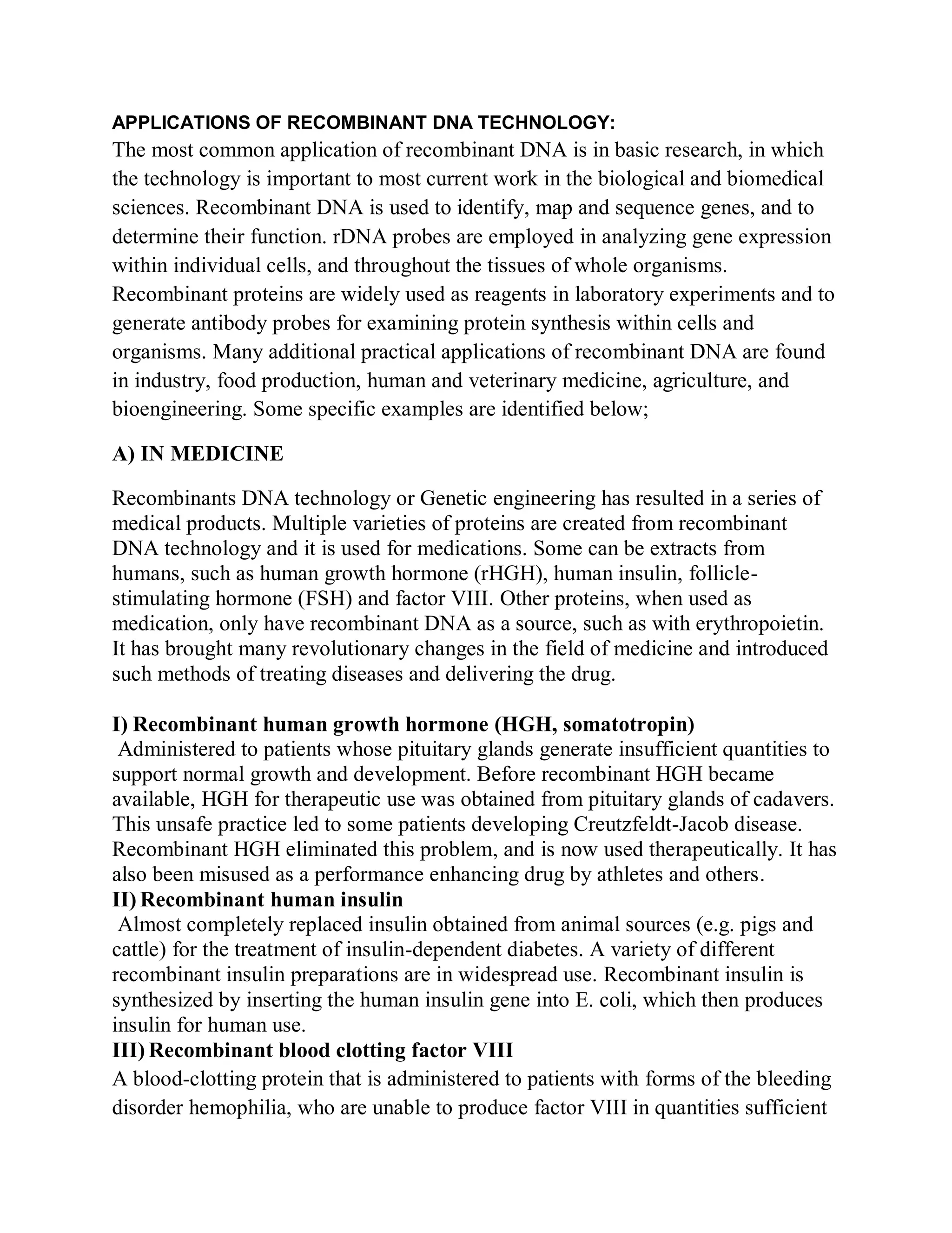 APPLICATIONS OF RECOMBINANT DNA TECHNOLOGY:

The most common application of recombinant DNA is in basic research, in which
the technology is important to most current work in the biological and biomedical
sciences. Recombinant DNA is used to identify, map and sequence genes, and to
determine their function. rDNA probes are employed in analyzing gene expression
within individual cells, and throughout the tissues of whole organisms.
Recombinant proteins are widely used as reagents in laboratory experiments and to
generate antibody probes for examining protein synthesis within cells and
organisms. Many additional practical applications of recombinant DNA are found
in industry, food production, human and veterinary medicine, agriculture, and
bioengineering. Some specific examples are identified below;
A) IN MEDICINE
Recombinants DNA technology or Genetic engineering has resulted in a series of
medical products. Multiple varieties of proteins are created from recombinant
DNA technology and it is used for medications. Some can be extracts from
humans, such as human growth hormone (rHGH), human insulin, folliclestimulating hormone (FSH) and factor VIII. Other proteins, when used as
medication, only have recombinant DNA as a source, such as with erythropoietin.
It has brought many revolutionary changes in the field of medicine and introduced
such methods of treating diseases and delivering the drug.
I) Recombinant human growth hormone (HGH, somatotropin)
Administered to patients whose pituitary glands generate insufficient quantities to
support normal growth and development. Before recombinant HGH became
available, HGH for therapeutic use was obtained from pituitary glands of cadavers.
This unsafe practice led to some patients developing Creutzfeldt-Jacob disease.
Recombinant HGH eliminated this problem, and is now used therapeutically. It has
also been misused as a performance enhancing drug by athletes and others.
II) Recombinant human insulin
Almost completely replaced insulin obtained from animal sources (e.g. pigs and
cattle) for the treatment of insulin-dependent diabetes. A variety of different
recombinant insulin preparations are in widespread use. Recombinant insulin is
synthesized by inserting the human insulin gene into E. coli, which then produces
insulin for human use.
III) Recombinant blood clotting factor VIII
A blood-clotting protein that is administered to patients with forms of the bleeding
disorder hemophilia, who are unable to produce factor VIII in quantities sufficient

 