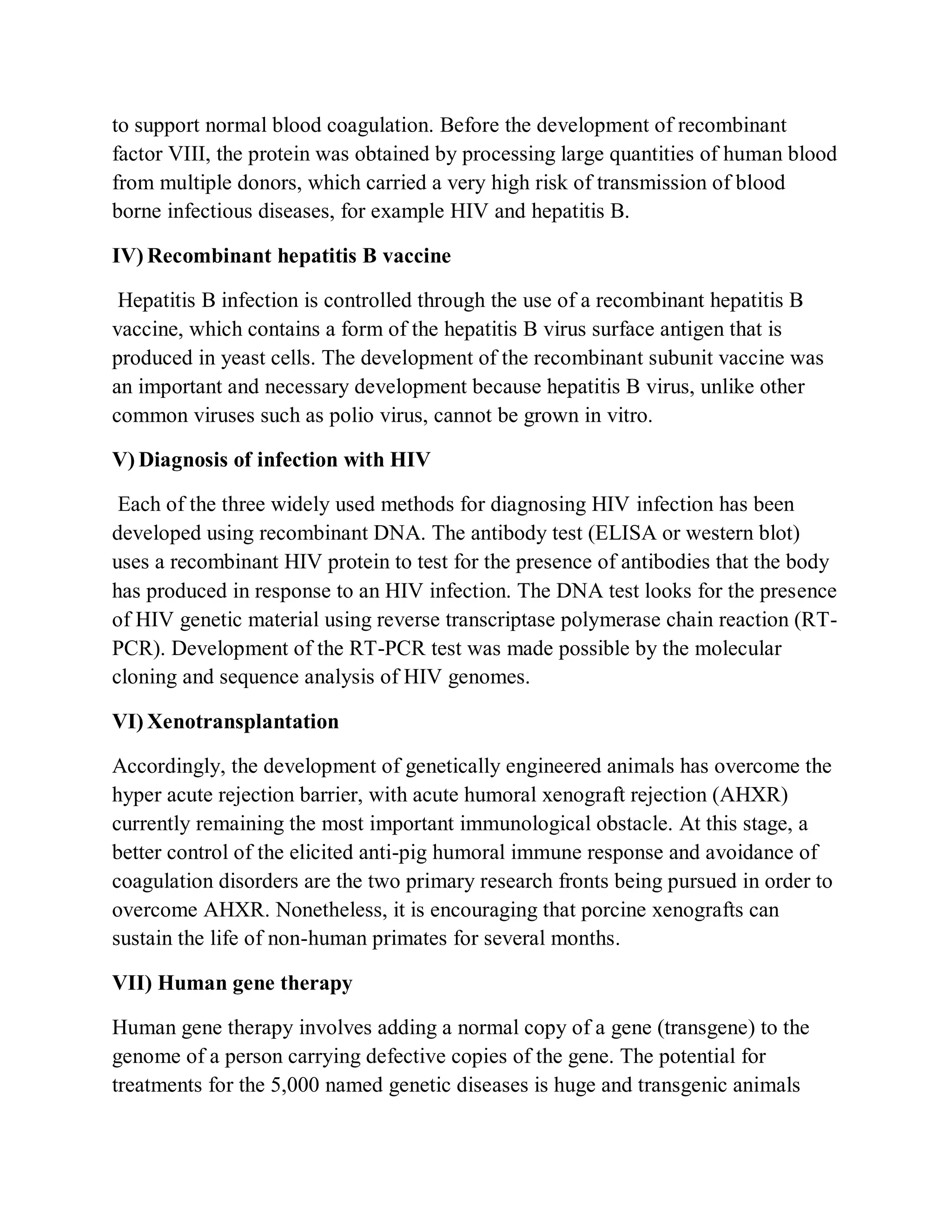to support normal blood coagulation. Before the development of recombinant
factor VIII, the protein was obtained by processing large quantities of human blood
from multiple donors, which carried a very high risk of transmission of blood
borne infectious diseases, for example HIV and hepatitis B.
IV) Recombinant hepatitis B vaccine
Hepatitis B infection is controlled through the use of a recombinant hepatitis B
vaccine, which contains a form of the hepatitis B virus surface antigen that is
produced in yeast cells. The development of the recombinant subunit vaccine was
an important and necessary development because hepatitis B virus, unlike other
common viruses such as polio virus, cannot be grown in vitro.
V) Diagnosis of infection with HIV
Each of the three widely used methods for diagnosing HIV infection has been
developed using recombinant DNA. The antibody test (ELISA or western blot)
uses a recombinant HIV protein to test for the presence of antibodies that the body
has produced in response to an HIV infection. The DNA test looks for the presence
of HIV genetic material using reverse transcriptase polymerase chain reaction (RTPCR). Development of the RT-PCR test was made possible by the molecular
cloning and sequence analysis of HIV genomes.
VI) Xenotransplantation
Accordingly, the development of genetically engineered animals has overcome the
hyper acute rejection barrier, with acute humoral xenograft rejection (AHXR)
currently remaining the most important immunological obstacle. At this stage, a
better control of the elicited anti-pig humoral immune response and avoidance of
coagulation disorders are the two primary research fronts being pursued in order to
overcome AHXR. Nonetheless, it is encouraging that porcine xenografts can
sustain the life of non-human primates for several months.
VII) Human gene therapy
Human gene therapy involves adding a normal copy of a gene (transgene) to the
genome of a person carrying defective copies of the gene. The potential for
treatments for the 5,000 named genetic diseases is huge and transgenic animals

 