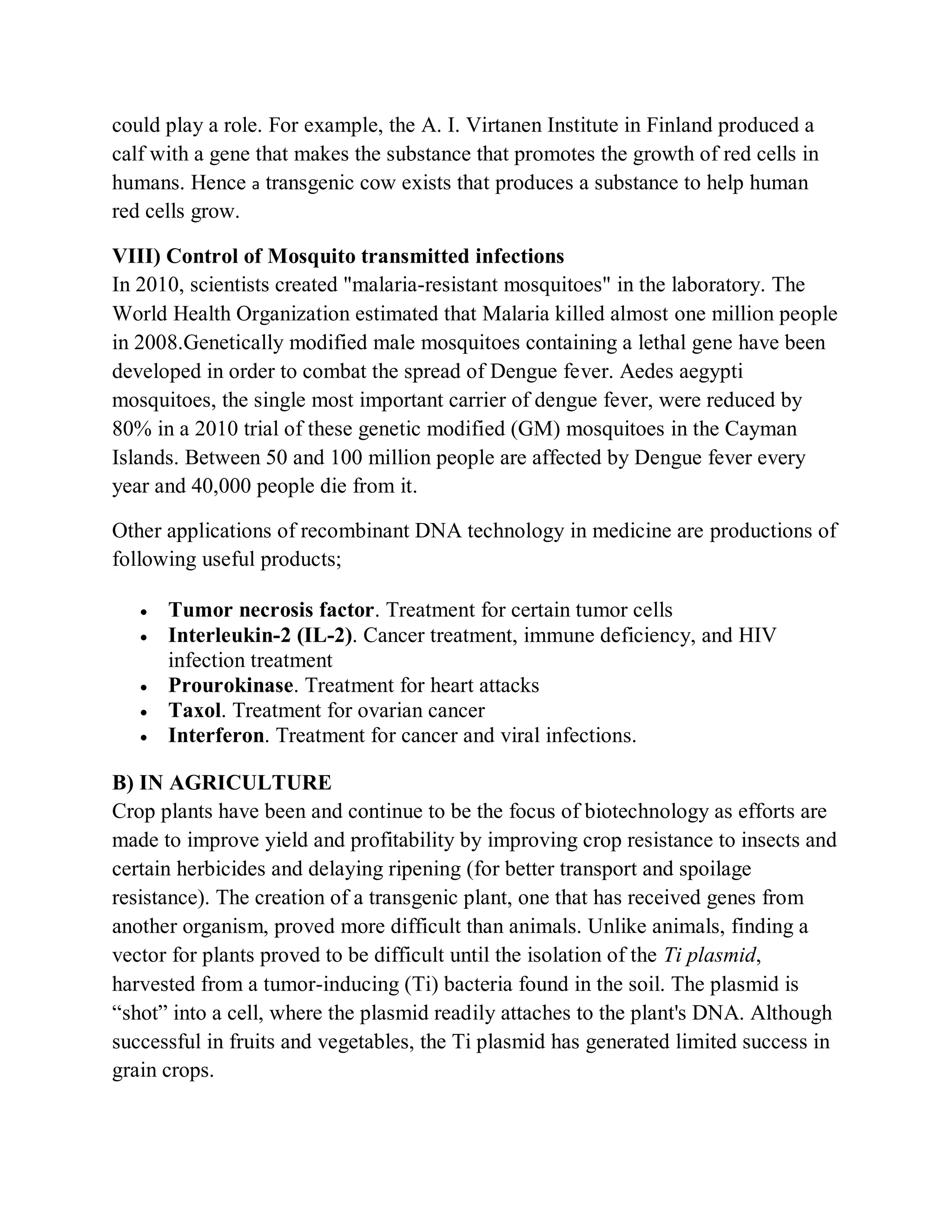 could play a role. For example, the A. I. Virtanen Institute in Finland produced a
calf with a gene that makes the substance that promotes the growth of red cells in
humans. Hence a transgenic cow exists that produces a substance to help human
red cells grow.
VIII) Control of Mosquito transmitted infections
In 2010, scientists created "malaria-resistant mosquitoes" in the laboratory. The
World Health Organization estimated that Malaria killed almost one million people
in 2008.Genetically modified male mosquitoes containing a lethal gene have been
developed in order to combat the spread of Dengue fever. Aedes aegypti
mosquitoes, the single most important carrier of dengue fever, were reduced by
80% in a 2010 trial of these genetic modified (GM) mosquitoes in the Cayman
Islands. Between 50 and 100 million people are affected by Dengue fever every
year and 40,000 people die from it.
Other applications of recombinant DNA technology in medicine are productions of
following useful products;






Tumor necrosis factor. Treatment for certain tumor cells
Interleukin-2 (IL-2). Cancer treatment, immune deficiency, and HIV
infection treatment
Prourokinase. Treatment for heart attacks
Taxol. Treatment for ovarian cancer
Interferon. Treatment for cancer and viral infections.

B) IN AGRICULTURE
Crop plants have been and continue to be the focus of biotechnology as efforts are
made to improve yield and profitability by improving crop resistance to insects and
certain herbicides and delaying ripening (for better transport and spoilage
resistance). The creation of a transgenic plant, one that has received genes from
another organism, proved more difficult than animals. Unlike animals, finding a
vector for plants proved to be difficult until the isolation of the Ti plasmid,
harvested from a tumor-inducing (Ti) bacteria found in the soil. The plasmid is
“shot” into a cell, where the plasmid readily attaches to the plant's DNA. Although
successful in fruits and vegetables, the Ti plasmid has generated limited success in
grain crops.

 
