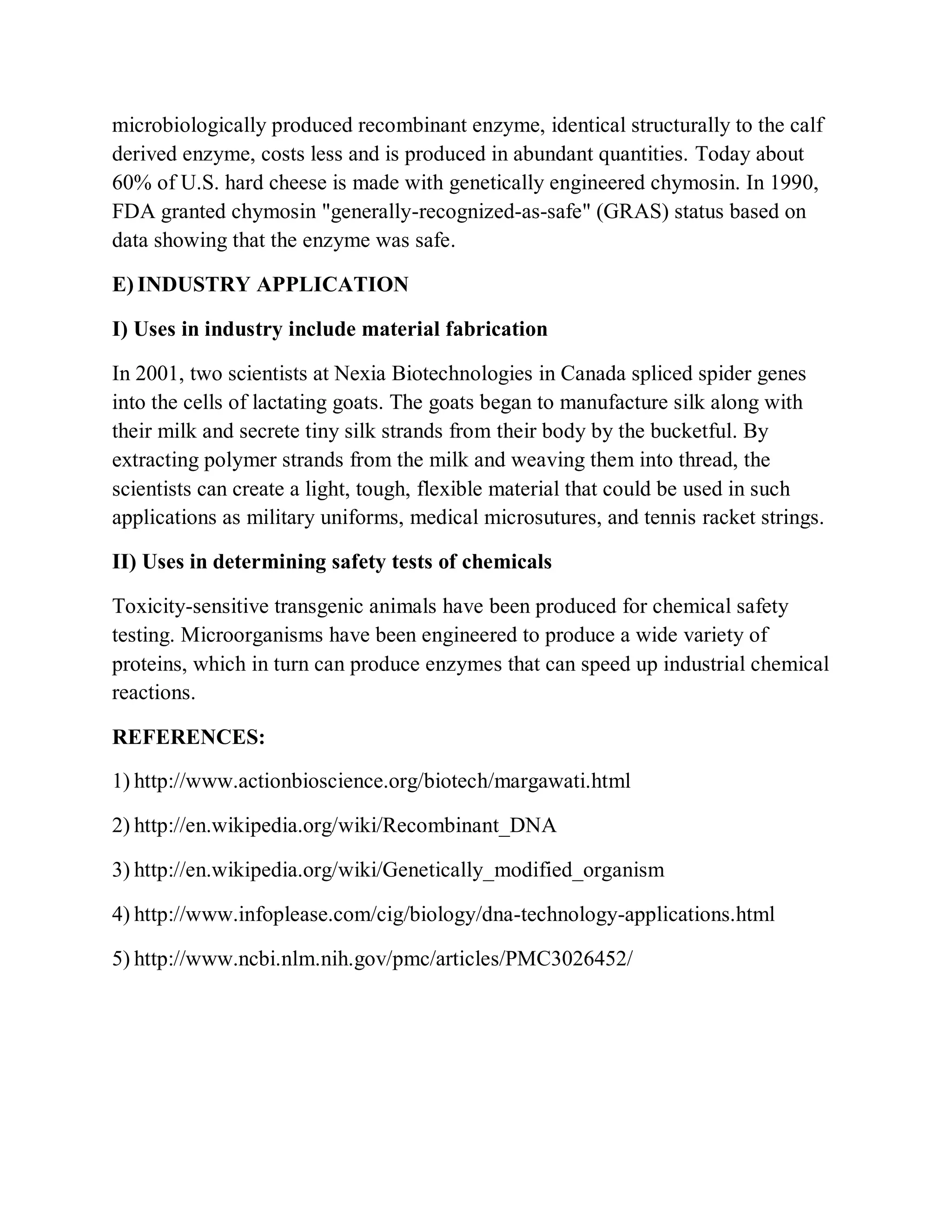 microbiologically produced recombinant enzyme, identical structurally to the calf
derived enzyme, costs less and is produced in abundant quantities. Today about
60% of U.S. hard cheese is made with genetically engineered chymosin. In 1990,
FDA granted chymosin "generally-recognized-as-safe" (GRAS) status based on
data showing that the enzyme was safe.
E) INDUSTRY APPLICATION
I) Uses in industry include material fabrication
In 2001, two scientists at Nexia Biotechnologies in Canada spliced spider genes
into the cells of lactating goats. The goats began to manufacture silk along with
their milk and secrete tiny silk strands from their body by the bucketful. By
extracting polymer strands from the milk and weaving them into thread, the
scientists can create a light, tough, flexible material that could be used in such
applications as military uniforms, medical microsutures, and tennis racket strings.
II) Uses in determining safety tests of chemicals
Toxicity-sensitive transgenic animals have been produced for chemical safety
testing. Microorganisms have been engineered to produce a wide variety of
proteins, which in turn can produce enzymes that can speed up industrial chemical
reactions.
REFERENCES:
1) http://www.actionbioscience.org/biotech/margawati.html
2) http://en.wikipedia.org/wiki/Recombinant_DNA
3) http://en.wikipedia.org/wiki/Genetically_modified_organism
4) http://www.infoplease.com/cig/biology/dna-technology-applications.html
5) http://www.ncbi.nlm.nih.gov/pmc/articles/PMC3026452/

 