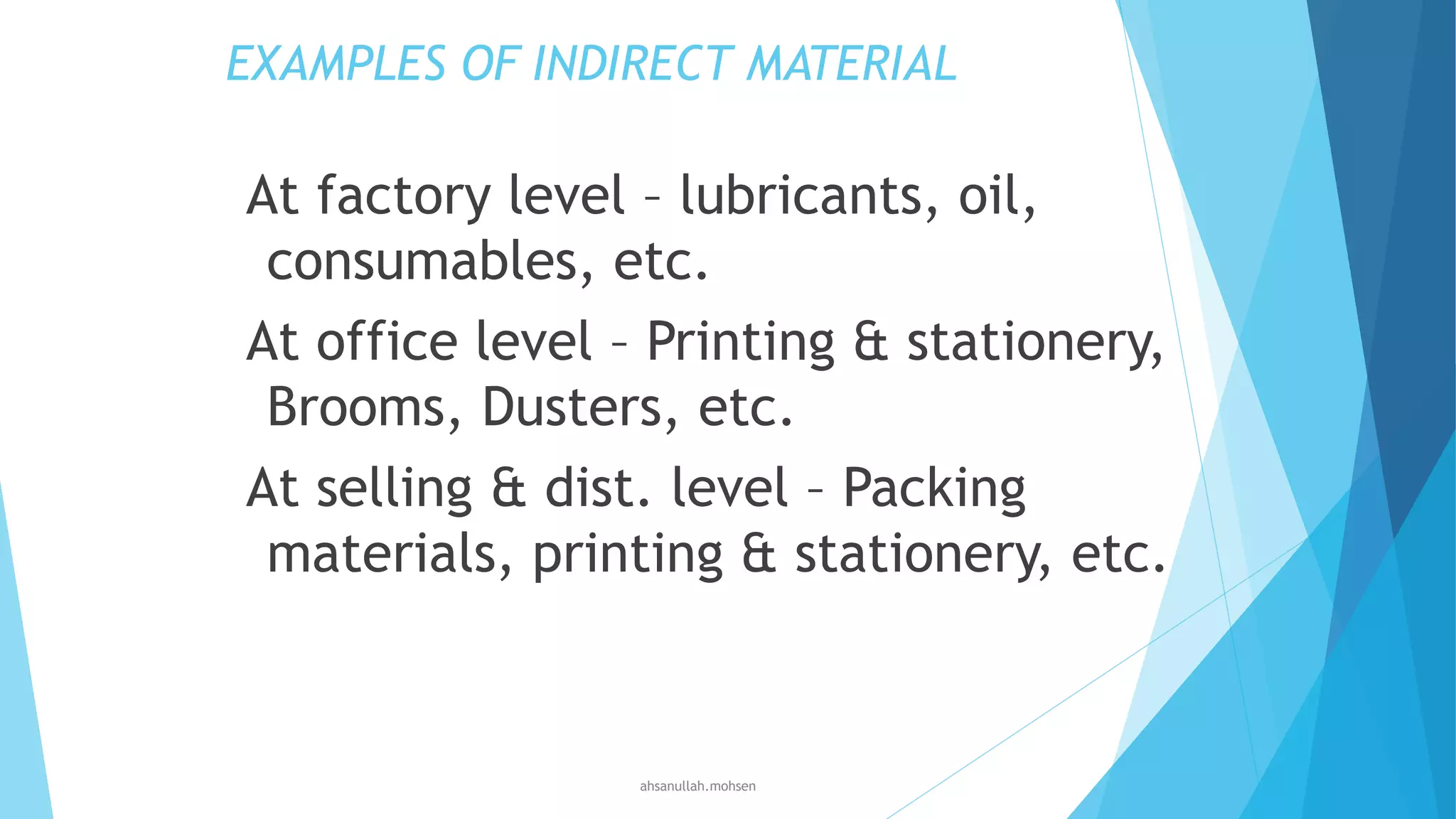 EXAMPLES OF INDIRECT MATERIAL

At factory level – lubricants, oil,
consumables, etc.
At office level – Printing & stationery,
Brooms, Dusters, etc.
At selling & dist. level – Packing
materials, printing & stationery, etc.

ahsanullah.mohsen

 