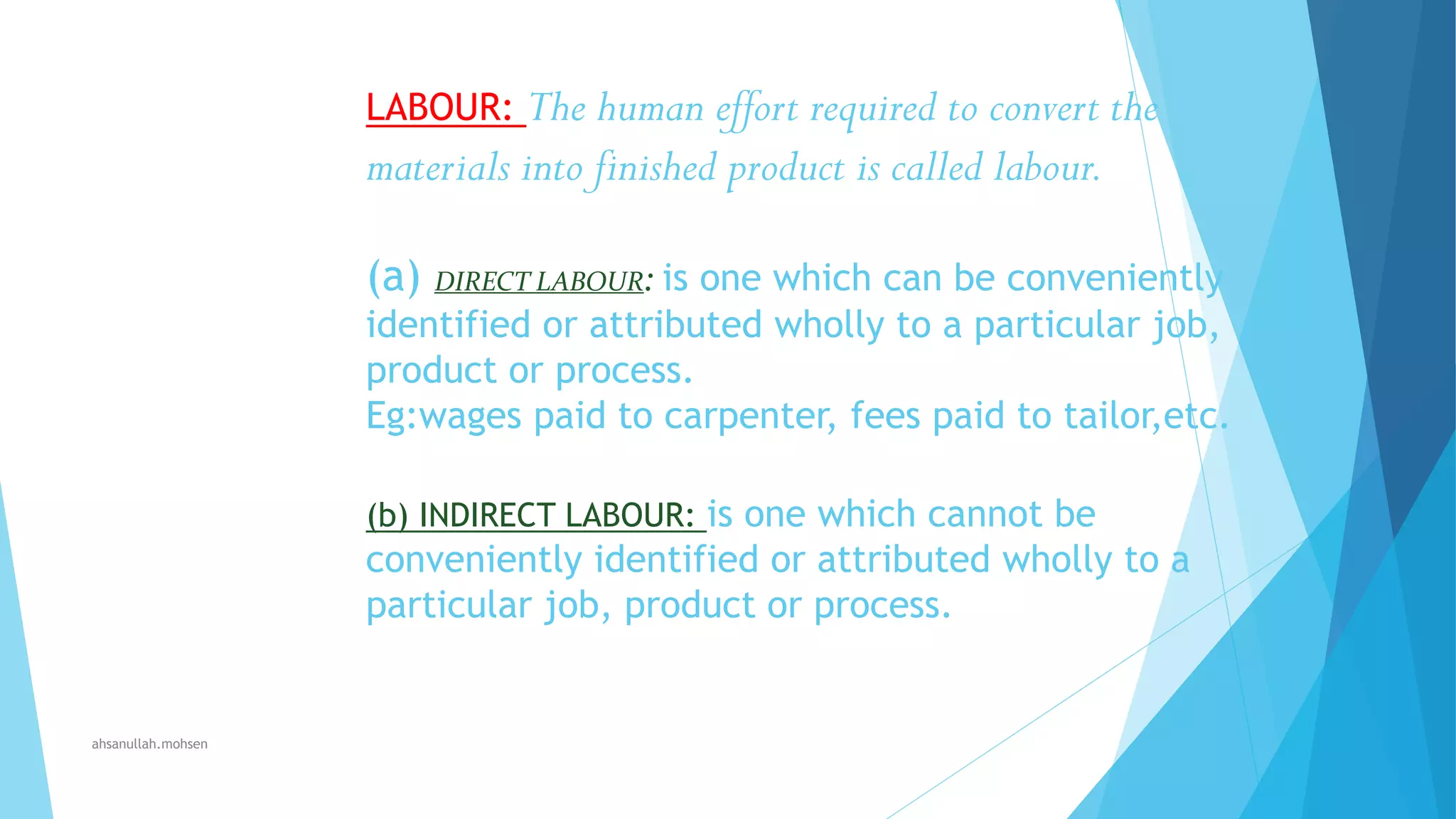 The human effort required to convert the
materials into finished product is called labour.
LABOUR:

(a) DIRECT LABOUR: is one which can be conveniently
identified or attributed wholly to a particular job,
product or process.
Eg:wages paid to carpenter, fees paid to tailor,etc.
(b) INDIRECT LABOUR: is one which cannot be

conveniently identified or attributed wholly to a
particular job, product or process.

ahsanullah.mohsen

 