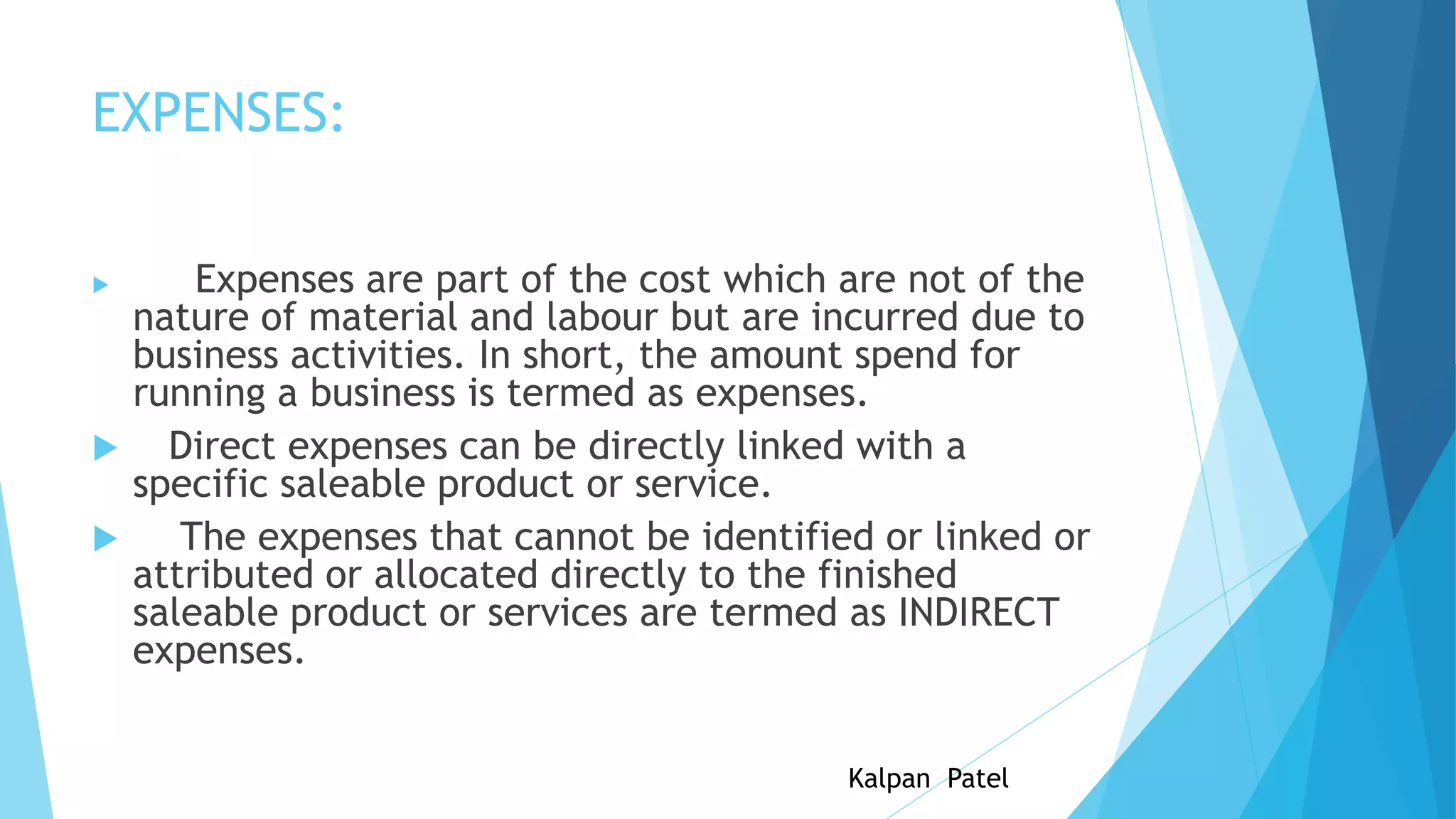 EXPENSES:





Expenses are part of the cost which are not of the
nature of material and labour but are incurred due to
business activities. In short, the amount spend for
running a business is termed as expenses.
Direct expenses can be directly linked with a
specific saleable product or service.
The expenses that cannot be identified or linked or
attributed or allocated directly to the finished
saleable product or services are termed as INDIRECT
expenses.
Kalpan Patel

 