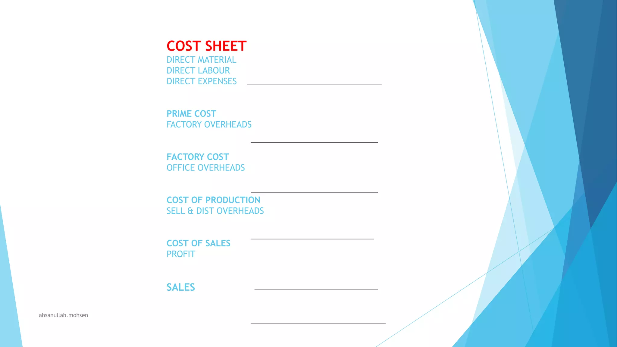 COST SHEET
DIRECT MATERIAL
DIRECT LABOUR
DIRECT EXPENSES
PRIME COST
FACTORY OVERHEADS
FACTORY COST
OFFICE OVERHEADS
COST OF PRODUCTION
SELL & DIST OVERHEADS
COST OF SALES
PROFIT

SALES
ahsanullah.mohsen

 
