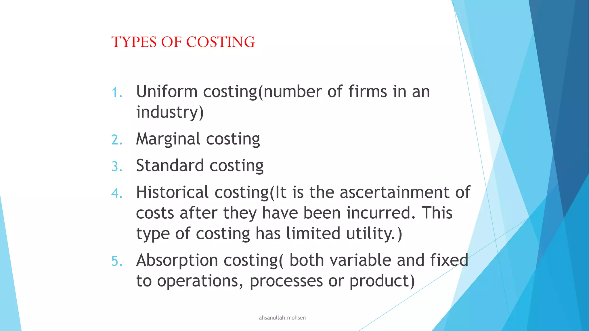 TYPES OF COSTING
1.

Uniform costing(number of firms in an
industry)

2.

Marginal costing

3.

Standard costing

4.

Historical costing(It is the ascertainment of
costs after they have been incurred. This
type of costing has limited utility.)

5.

Absorption costing( both variable and fixed
to operations, processes or product)
ahsanullah.mohsen

 