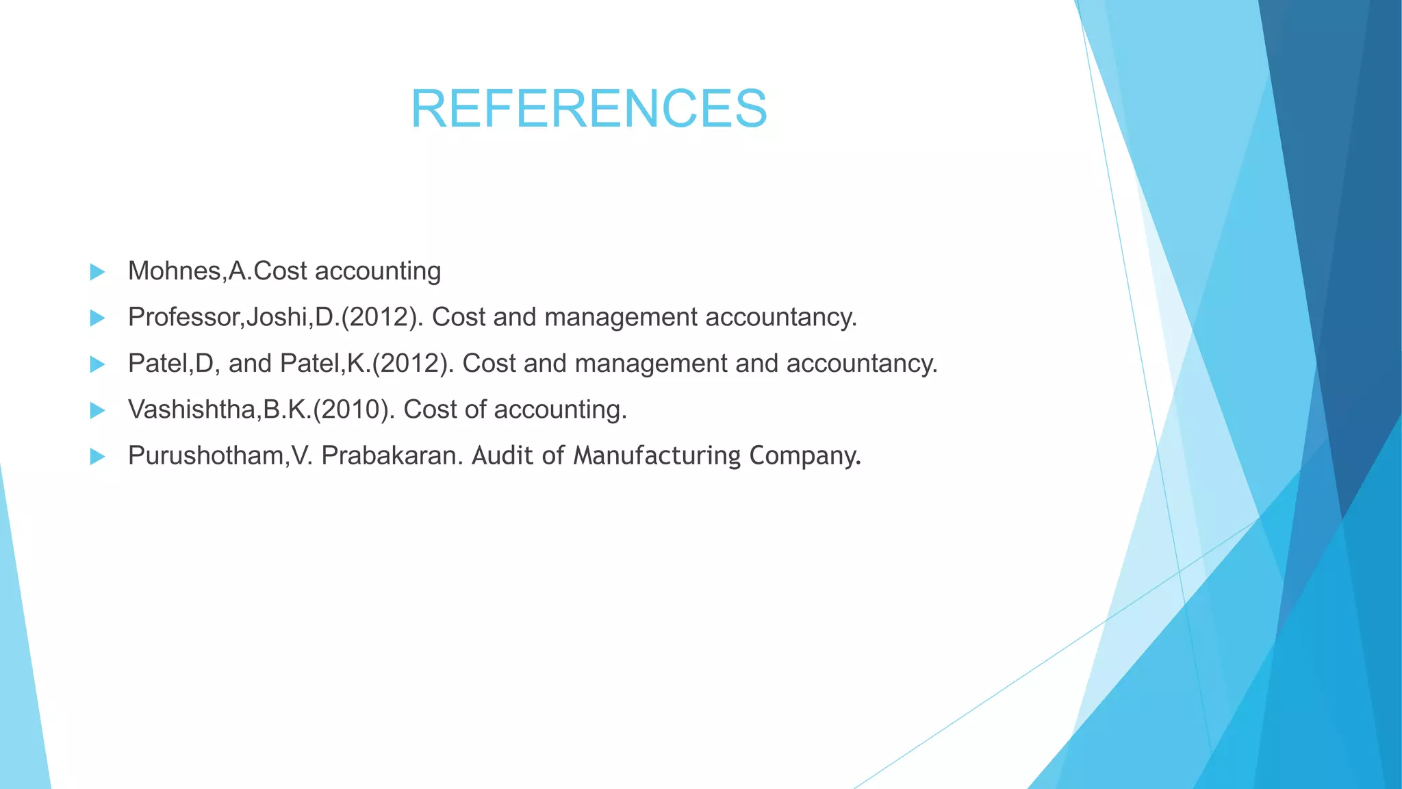 REFERENCES


Mohnes,A.Cost accounting



Professor,Joshi,D.(2012). Cost and management accountancy.



Patel,D, and Patel,K.(2012). Cost and management and accountancy.



Vashishtha,B.K.(2010). Cost of accounting.



Purushotham,V. Prabakaran. Audit of Manufacturing Company.

 