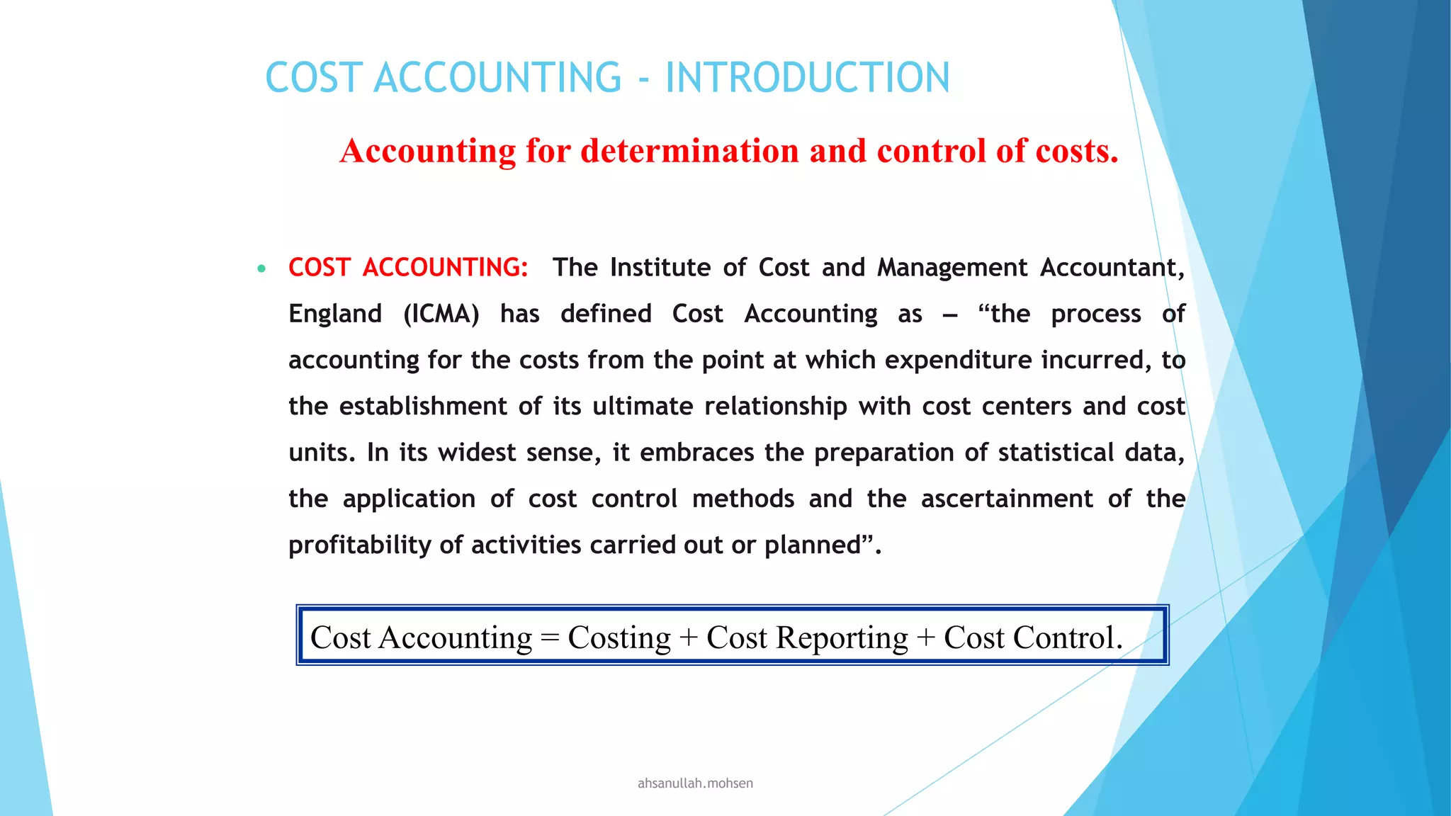 COST ACCOUNTING - INTRODUCTION
Accounting for determination and control of costs.


COST ACCOUNTING: The Institute of Cost and Management Accountant,
England (ICMA) has defined Cost Accounting as – “the process of
accounting for the costs from the point at which expenditure incurred, to
the establishment of its ultimate relationship with cost centers and cost
units. In its widest sense, it embraces the preparation of statistical data,
the application of cost control methods and the ascertainment of the
profitability of activities carried out or planned”.

Cost Accounting = Costing + Cost Reporting + Cost Control.

ahsanullah.mohsen

 