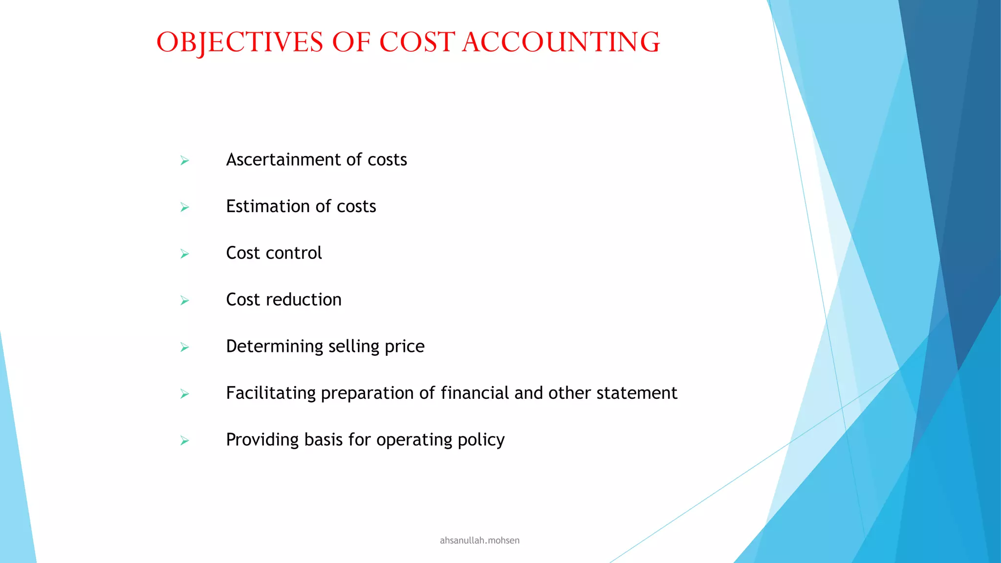 OBJECTIVES OF COST ACCOUNTING



Ascertainment of costs



Estimation of costs



Cost control



Cost reduction



Determining selling price



Facilitating preparation of financial and other statement



Providing basis for operating policy

ahsanullah.mohsen

 