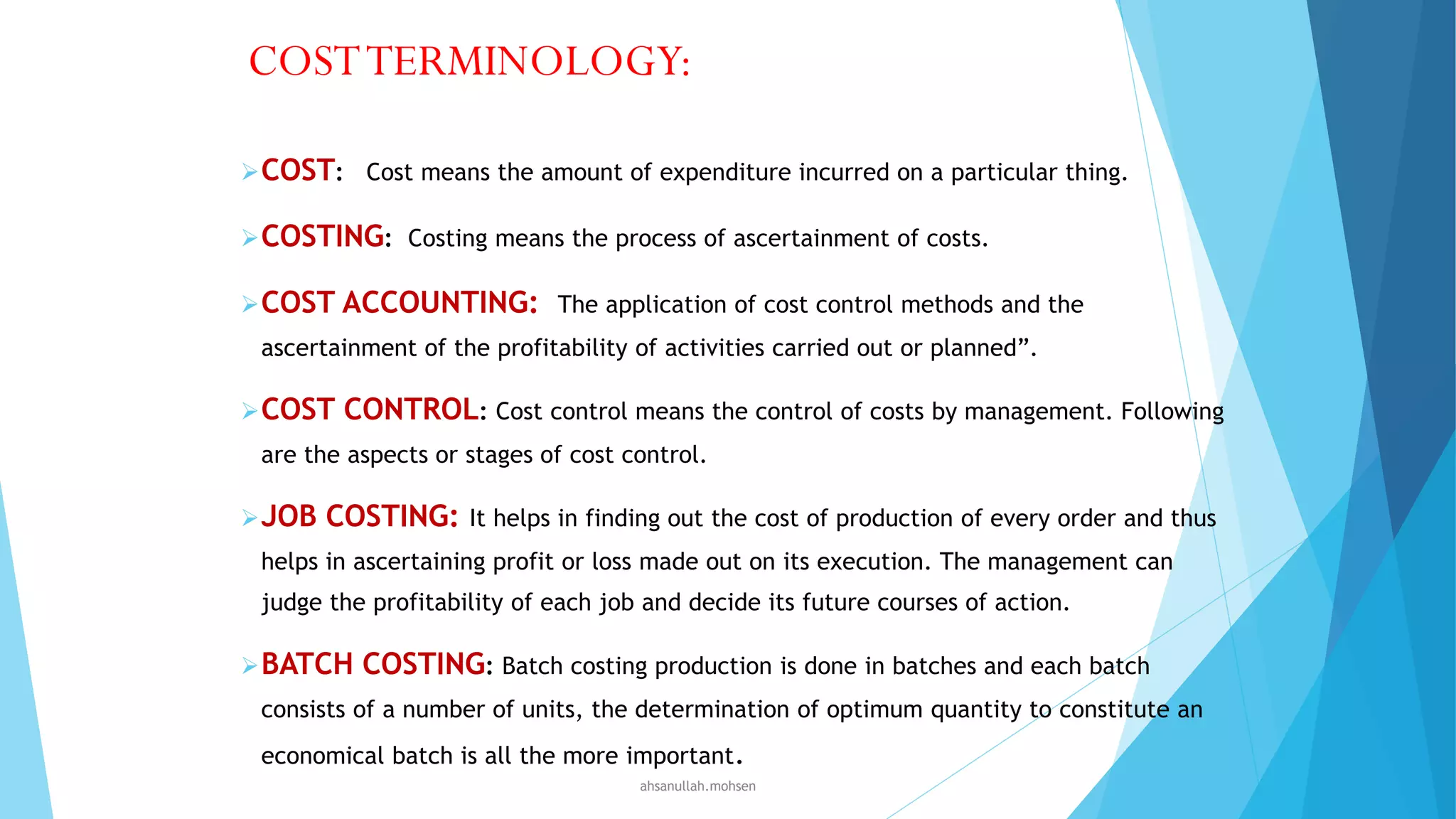 COST TERMINOLOGY:
 COST: Cost means the amount of expenditure incurred on a particular thing.
 COSTING: Costing means the process of ascertainment of costs.
 COST ACCOUNTING: The application of cost control methods and the
ascertainment of the profitability of activities carried out or planned”.
 COST

CONTROL: Cost control means the control of costs by management. Following

are the aspects or stages of cost control.
 JOB

COSTING:

It helps in finding out the cost of production of every order and thus

helps in ascertaining profit or loss made out on its execution. The management can
judge the profitability of each job and decide its future courses of action.
 BATCH

COSTING: Batch costing production is done in batches and each batch

consists of a number of units, the determination of optimum quantity to constitute an
economical batch is all the more important.
ahsanullah.mohsen

 