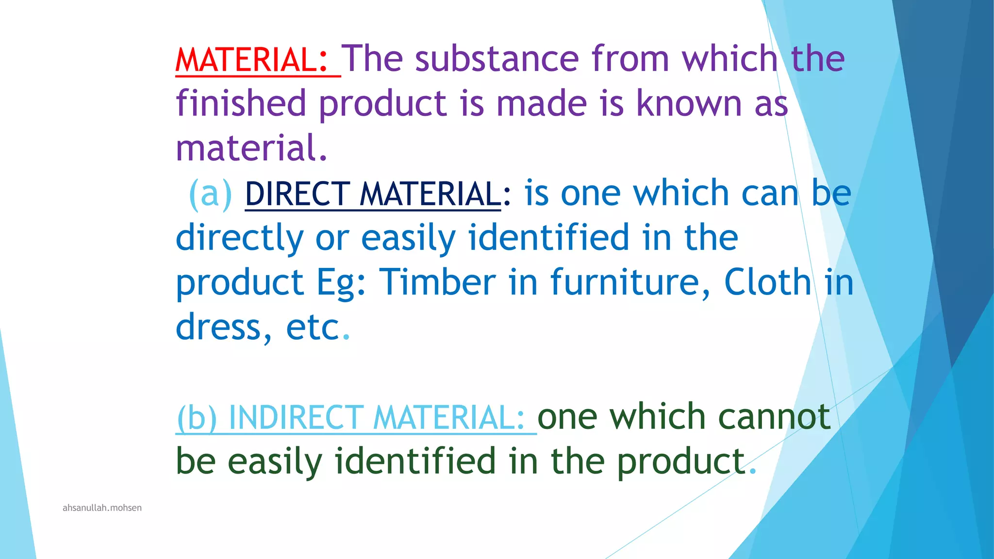 MATERIAL: The substance from which the

finished product is made is known as
material.
(a) DIRECT MATERIAL: is one which can be
directly or easily identified in the
product Eg: Timber in furniture, Cloth in
dress, etc.
(b) INDIRECT MATERIAL: one which cannot

be easily identified in the product.
ahsanullah.mohsen

 