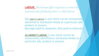 The human effort required to convert the
materials into finished product is called labour.
LABOUR:

(a) DIRECT LABOUR: is one which can be conveniently
identified or attributed wholly to a particular job,
product or process.
Eg:wages paid to carpenter, fees paid to tailor,etc.
(b) INDIRECT LABOUR: is one which cannot be

conveniently identified or attributed wholly to a
particular job, product or process.

ahsanullah.mohsen

 