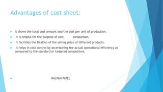 Advantages of cost sheet:


It shows the total cost amount and the cost per unit of production.



It is helpful for the purpose of cost



It facilities the fixation of the selling price of different products.





comparison.

It helps in cost control by ascertaining the actual operational efficiency as
compared to the standard or targeted competitors.

KALPAN PATEL

 
