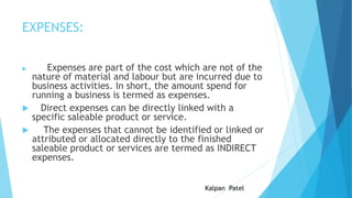 EXPENSES:





Expenses are part of the cost which are not of the
nature of material and labour but are incurred due to
business activities. In short, the amount spend for
running a business is termed as expenses.
Direct expenses can be directly linked with a
specific saleable product or service.
The expenses that cannot be identified or linked or
attributed or allocated directly to the finished
saleable product or services are termed as INDIRECT
expenses.
Kalpan Patel

 