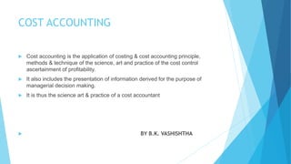 COST ACCOUNTING


Cost accounting is the application of costing & cost accounting principle,
methods & technique of the science, art and practice of the cost control
ascertainment of profitability.



It also includes the presentation of information derived for the purpose of
managerial decision making.



It is thus the science art & practice of a cost accountant



BY B.K. VASHISHTHA

 