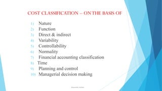COST CLASSIFICATION – ON THE BASIS OF
1)
2)
3)
4)
5)
6)
7)
8)
9)
10)

Nature
Function
Direct & indirect
Variability
Controllability
Normality
Financial accounting classification
Time
Planning and control
Managerial decision making
ahsanullah.mohsen

 