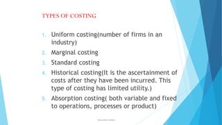 TYPES OF COSTING
1.

Uniform costing(number of firms in an
industry)

2.

Marginal costing

3.

Standard costing

4.

Historical costing(It is the ascertainment of
costs after they have been incurred. This
type of costing has limited utility.)

5.

Absorption costing( both variable and fixed
to operations, processes or product)
ahsanullah.mohsen

 