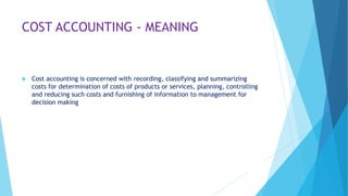 COST ACCOUNTING - MEANING



Cost accounting is concerned with recording, classifying and summarizing
costs for determination of costs of products or services, planning, controlling
and reducing such costs and furnishing of information to management for
decision making

 