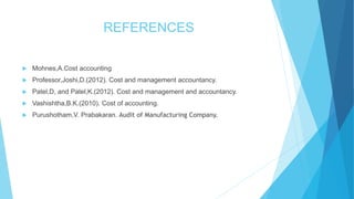 REFERENCES


Mohnes,A.Cost accounting



Professor,Joshi,D.(2012). Cost and management accountancy.



Patel,D, and Patel,K.(2012). Cost and management and accountancy.



Vashishtha,B.K.(2010). Cost of accounting.



Purushotham,V. Prabakaran. Audit of Manufacturing Company.

 