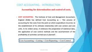COST ACCOUNTING - INTRODUCTION
Accounting for determination and control of costs.


COST ACCOUNTING: The Institute of Cost and Management Accountant,
England (ICMA) has defined Cost Accounting as – “the process of
accounting for the costs from the point at which expenditure incurred, to
the establishment of its ultimate relationship with cost centers and cost
units. In its widest sense, it embraces the preparation of statistical data,
the application of cost control methods and the ascertainment of the
profitability of activities carried out or planned”.

Cost Accounting = Costing + Cost Reporting + Cost Control.

ahsanullah.mohsen

 