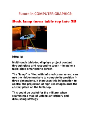 Future in COMPUTER GRAPHICS:
Desk lamp turns table top into 3D
Idea is:
Multi-touch table-top displays project content
through glass and respond to touch – imagine a
table-sized smartphone screen.
The "lamp" is fitted with infrared cameras and can
use the hidden markers to compute its position in
three dimensions. It then uses this information to
control the projection of high-res images onto the
correct place on the table-top.
This could be useful for the military, when
examining a map of unfamiliar territory and
discussing strategy
 