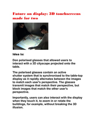 Future on display: 3D touchscreens
made for two
Idea is:
Don polarised glasses that allowed users to
interact with a 3D cityscape projected onto the
table.
The polarised glasses contain an active
shutter system that is synchronised to the table-top
display as it rapidly alternates between the images
to match each user's perspective. The glasses
transmit images that match their perspective, but
block images that match the other user's
perspective.
Importantly, users can also interact with the display
when they touch it, to zoom in or rotate the
buildings, for example, without breaking the 3D
illusion.
 