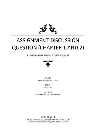 ASSIGNMENT-DISCUSSION
QUESTION (CHAPTER 1 AND 2)
FUR631- FURNITURE QUALITY MANAGEMENT
NAME:
IZZAH AZIMAH BINTI NOH
GROUP:
AS2475A
LECTURER:
PROF MADYA SAID BIN AHMAD
APRIL 21, 2014
BACHELOR OF SCIENCE (HONS.) FURNITURE TECHNOLOGY
UNIVERSITI TEKNOLOGI MARA (UiTM) JENGKA PAHANG
 