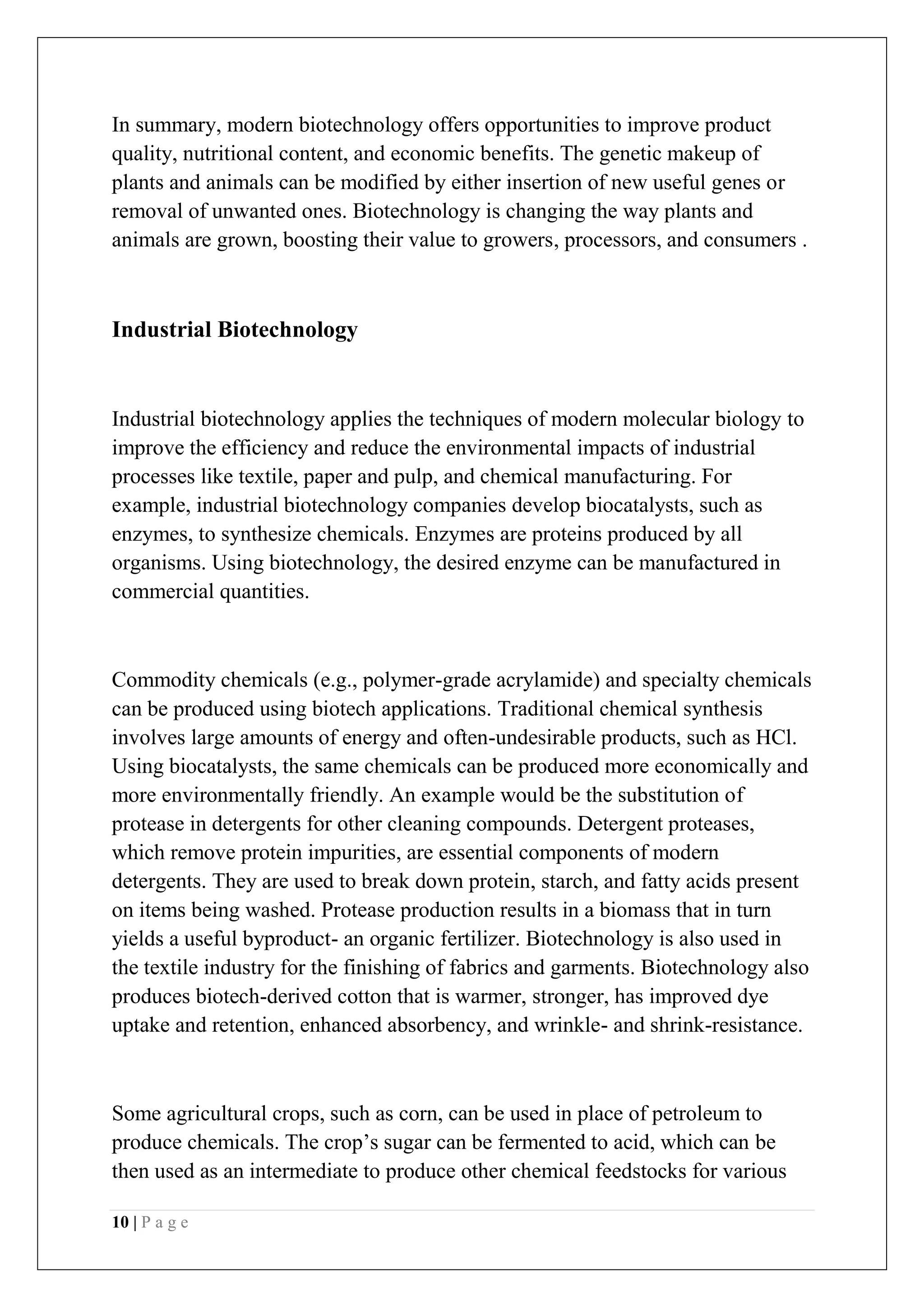 10 | P a g e
In summary, modern biotechnology offers opportunities to improve product
quality, nutritional content, and economic benefits. The genetic makeup of
plants and animals can be modified by either insertion of new useful genes or
removal of unwanted ones. Biotechnology is changing the way plants and
animals are grown, boosting their value to growers, processors, and consumers .
Industrial Biotechnology
Industrial biotechnology applies the techniques of modern molecular biology to
improve the efficiency and reduce the environmental impacts of industrial
processes like textile, paper and pulp, and chemical manufacturing. For
example, industrial biotechnology companies develop biocatalysts, such as
enzymes, to synthesize chemicals. Enzymes are proteins produced by all
organisms. Using biotechnology, the desired enzyme can be manufactured in
commercial quantities.
Commodity chemicals (e.g., polymer-grade acrylamide) and specialty chemicals
can be produced using biotech applications. Traditional chemical synthesis
involves large amounts of energy and often-undesirable products, such as HCl.
Using biocatalysts, the same chemicals can be produced more economically and
more environmentally friendly. An example would be the substitution of
protease in detergents for other cleaning compounds. Detergent proteases,
which remove protein impurities, are essential components of modern
detergents. They are used to break down protein, starch, and fatty acids present
on items being washed. Protease production results in a biomass that in turn
yields a useful byproduct- an organic fertilizer. Biotechnology is also used in
the textile industry for the finishing of fabrics and garments. Biotechnology also
produces biotech-derived cotton that is warmer, stronger, has improved dye
uptake and retention, enhanced absorbency, and wrinkle- and shrink-resistance.
Some agricultural crops, such as corn, can be used in place of petroleum to
produce chemicals. The crop’s sugar can be fermented to acid, which can be
then used as an intermediate to produce other chemical feedstocks for various
 