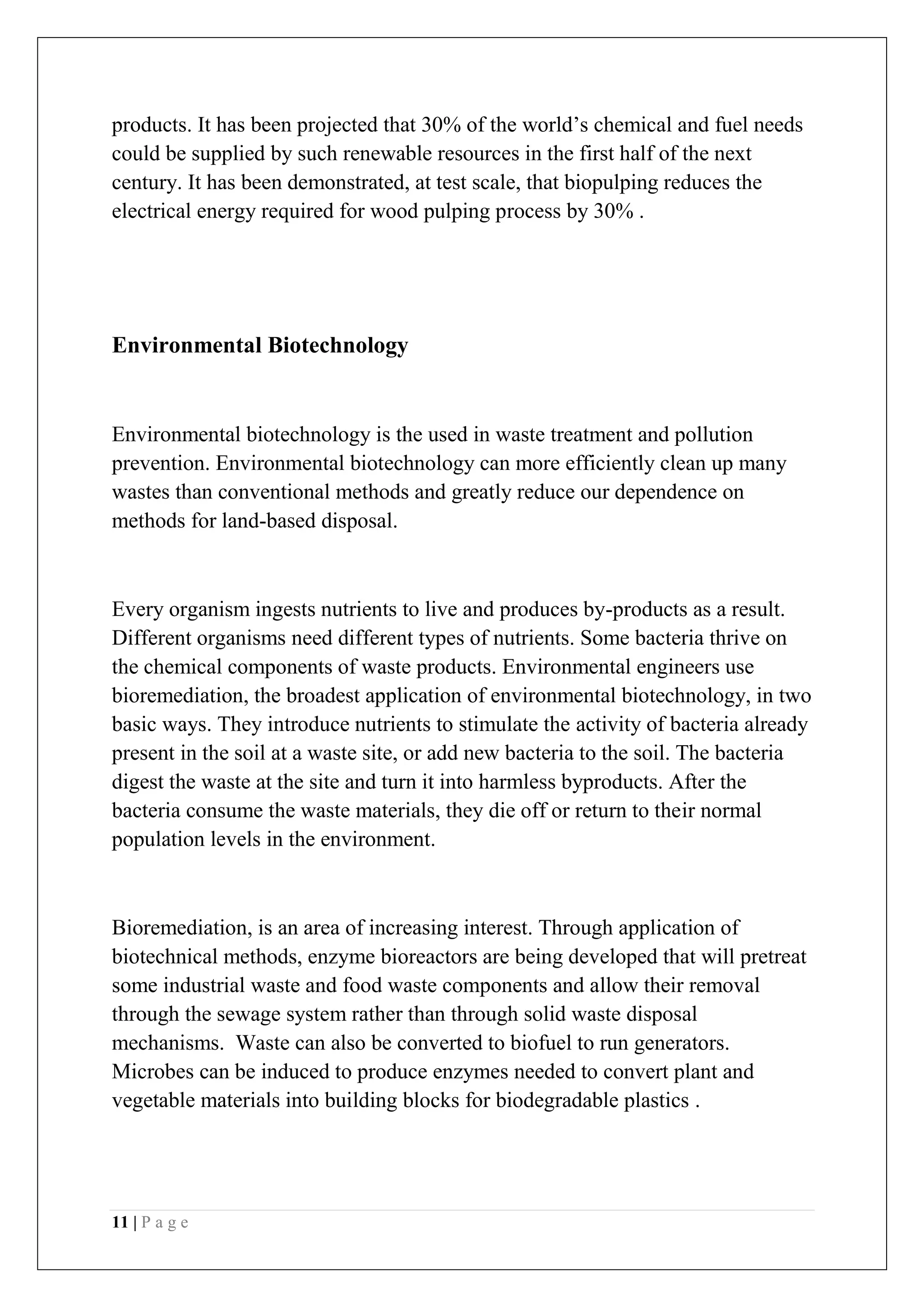 11 | P a g e
products. It has been projected that 30% of the world’s chemical and fuel needs
could be supplied by such renewable resources in the first half of the next
century. It has been demonstrated, at test scale, that biopulping reduces the
electrical energy required for wood pulping process by 30% .
Environmental Biotechnology
Environmental biotechnology is the used in waste treatment and pollution
prevention. Environmental biotechnology can more efficiently clean up many
wastes than conventional methods and greatly reduce our dependence on
methods for land-based disposal.
Every organism ingests nutrients to live and produces by-products as a result.
Different organisms need different types of nutrients. Some bacteria thrive on
the chemical components of waste products. Environmental engineers use
bioremediation, the broadest application of environmental biotechnology, in two
basic ways. They introduce nutrients to stimulate the activity of bacteria already
present in the soil at a waste site, or add new bacteria to the soil. The bacteria
digest the waste at the site and turn it into harmless byproducts. After the
bacteria consume the waste materials, they die off or return to their normal
population levels in the environment.
Bioremediation, is an area of increasing interest. Through application of
biotechnical methods, enzyme bioreactors are being developed that will pretreat
some industrial waste and food waste components and allow their removal
through the sewage system rather than through solid waste disposal
mechanisms. Waste can also be converted to biofuel to run generators.
Microbes can be induced to produce enzymes needed to convert plant and
vegetable materials into building blocks for biodegradable plastics .
 
