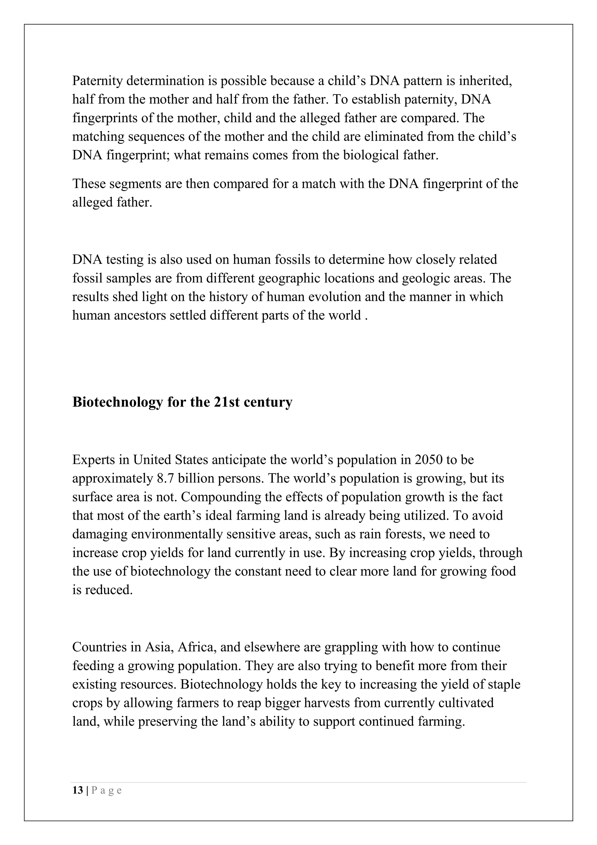 13 | P a g e
Paternity determination is possible because a child’s DNA pattern is inherited,
half from the mother and half from the father. To establish paternity, DNA
fingerprints of the mother, child and the alleged father are compared. The
matching sequences of the mother and the child are eliminated from the child’s
DNA fingerprint; what remains comes from the biological father.
These segments are then compared for a match with the DNA fingerprint of the
alleged father.
DNA testing is also used on human fossils to determine how closely related
fossil samples are from different geographic locations and geologic areas. The
results shed light on the history of human evolution and the manner in which
human ancestors settled different parts of the world .
Biotechnology for the 21st century
Experts in United States anticipate the world’s population in 2050 to be
approximately 8.7 billion persons. The world’s population is growing, but its
surface area is not. Compounding the effects of population growth is the fact
that most of the earth’s ideal farming land is already being utilized. To avoid
damaging environmentally sensitive areas, such as rain forests, we need to
increase crop yields for land currently in use. By increasing crop yields, through
the use of biotechnology the constant need to clear more land for growing food
is reduced.
Countries in Asia, Africa, and elsewhere are grappling with how to continue
feeding a growing population. They are also trying to benefit more from their
existing resources. Biotechnology holds the key to increasing the yield of staple
crops by allowing farmers to reap bigger harvests from currently cultivated
land, while preserving the land’s ability to support continued farming.
 