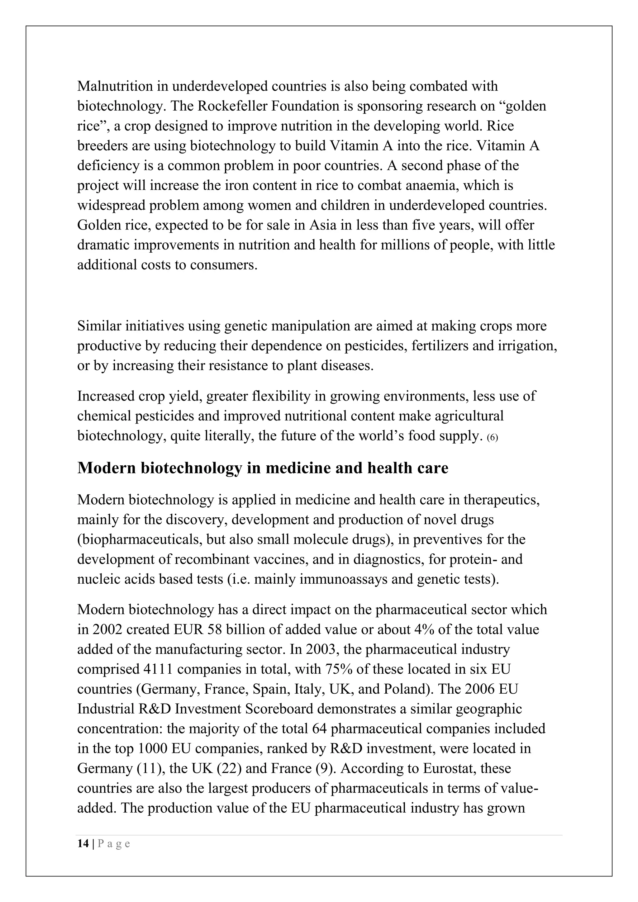 14 | P a g e
Malnutrition in underdeveloped countries is also being combated with
biotechnology. The Rockefeller Foundation is sponsoring research on “golden
rice”, a crop designed to improve nutrition in the developing world. Rice
breeders are using biotechnology to build Vitamin A into the rice. Vitamin A
deficiency is a common problem in poor countries. A second phase of the
project will increase the iron content in rice to combat anaemia, which is
widespread problem among women and children in underdeveloped countries.
Golden rice, expected to be for sale in Asia in less than five years, will offer
dramatic improvements in nutrition and health for millions of people, with little
additional costs to consumers.
Similar initiatives using genetic manipulation are aimed at making crops more
productive by reducing their dependence on pesticides, fertilizers and irrigation,
or by increasing their resistance to plant diseases.
Increased crop yield, greater flexibility in growing environments, less use of
chemical pesticides and improved nutritional content make agricultural
biotechnology, quite literally, the future of the world’s food supply. (6)
Modern biotechnology in medicine and health care
Modern biotechnology is applied in medicine and health care in therapeutics,
mainly for the discovery, development and production of novel drugs
(biopharmaceuticals, but also small molecule drugs), in preventives for the
development of recombinant vaccines, and in diagnostics, for protein- and
nucleic acids based tests (i.e. mainly immunoassays and genetic tests).
Modern biotechnology has a direct impact on the pharmaceutical sector which
in 2002 created EUR 58 billion of added value or about 4% of the total value
added of the manufacturing sector. In 2003, the pharmaceutical industry
comprised 4111 companies in total, with 75% of these located in six EU
countries (Germany, France, Spain, Italy, UK, and Poland). The 2006 EU
Industrial R&D Investment Scoreboard demonstrates a similar geographic
concentration: the majority of the total 64 pharmaceutical companies included
in the top 1000 EU companies, ranked by R&D investment, were located in
Germany (11), the UK (22) and France (9). According to Eurostat, these
countries are also the largest producers of pharmaceuticals in terms of value-
added. The production value of the EU pharmaceutical industry has grown
 