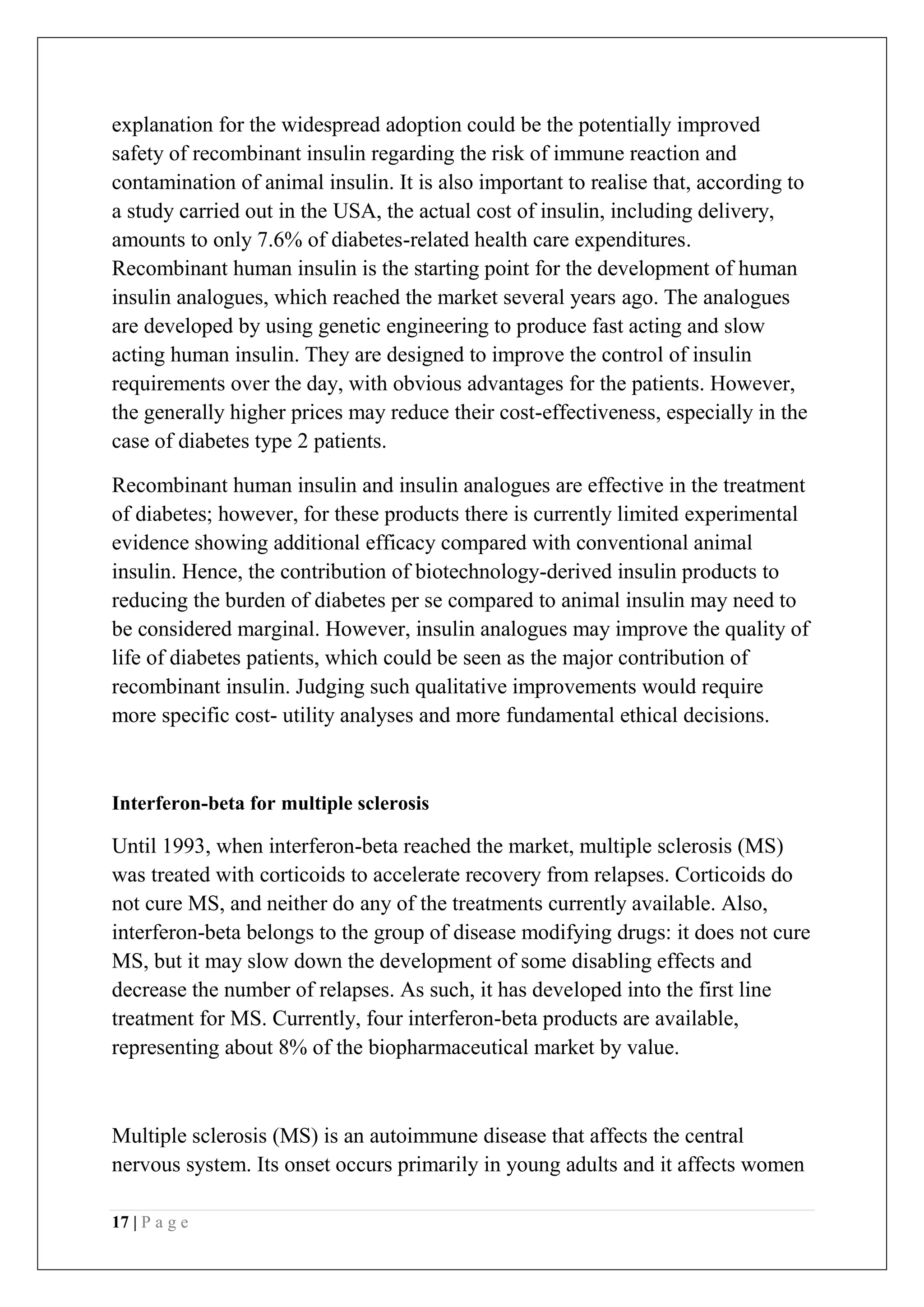 17 | P a g e
explanation for the widespread adoption could be the potentially improved
safety of recombinant insulin regarding the risk of immune reaction and
contamination of animal insulin. It is also important to realise that, according to
a study carried out in the USA, the actual cost of insulin, including delivery,
amounts to only 7.6% of diabetes-related health care expenditures.
Recombinant human insulin is the starting point for the development of human
insulin analogues, which reached the market several years ago. The analogues
are developed by using genetic engineering to produce fast acting and slow
acting human insulin. They are designed to improve the control of insulin
requirements over the day, with obvious advantages for the patients. However,
the generally higher prices may reduce their cost-effectiveness, especially in the
case of diabetes type 2 patients.
Recombinant human insulin and insulin analogues are effective in the treatment
of diabetes; however, for these products there is currently limited experimental
evidence showing additional efficacy compared with conventional animal
insulin. Hence, the contribution of biotechnology-derived insulin products to
reducing the burden of diabetes per se compared to animal insulin may need to
be considered marginal. However, insulin analogues may improve the quality of
life of diabetes patients, which could be seen as the major contribution of
recombinant insulin. Judging such qualitative improvements would require
more specific cost- utility analyses and more fundamental ethical decisions.
Interferon-beta for multiple sclerosis
Until 1993, when interferon-beta reached the market, multiple sclerosis (MS)
was treated with corticoids to accelerate recovery from relapses. Corticoids do
not cure MS, and neither do any of the treatments currently available. Also,
interferon-beta belongs to the group of disease modifying drugs: it does not cure
MS, but it may slow down the development of some disabling effects and
decrease the number of relapses. As such, it has developed into the first line
treatment for MS. Currently, four interferon-beta products are available,
representing about 8% of the biopharmaceutical market by value.
Multiple sclerosis (MS) is an autoimmune disease that affects the central
nervous system. Its onset occurs primarily in young adults and it affects women
 