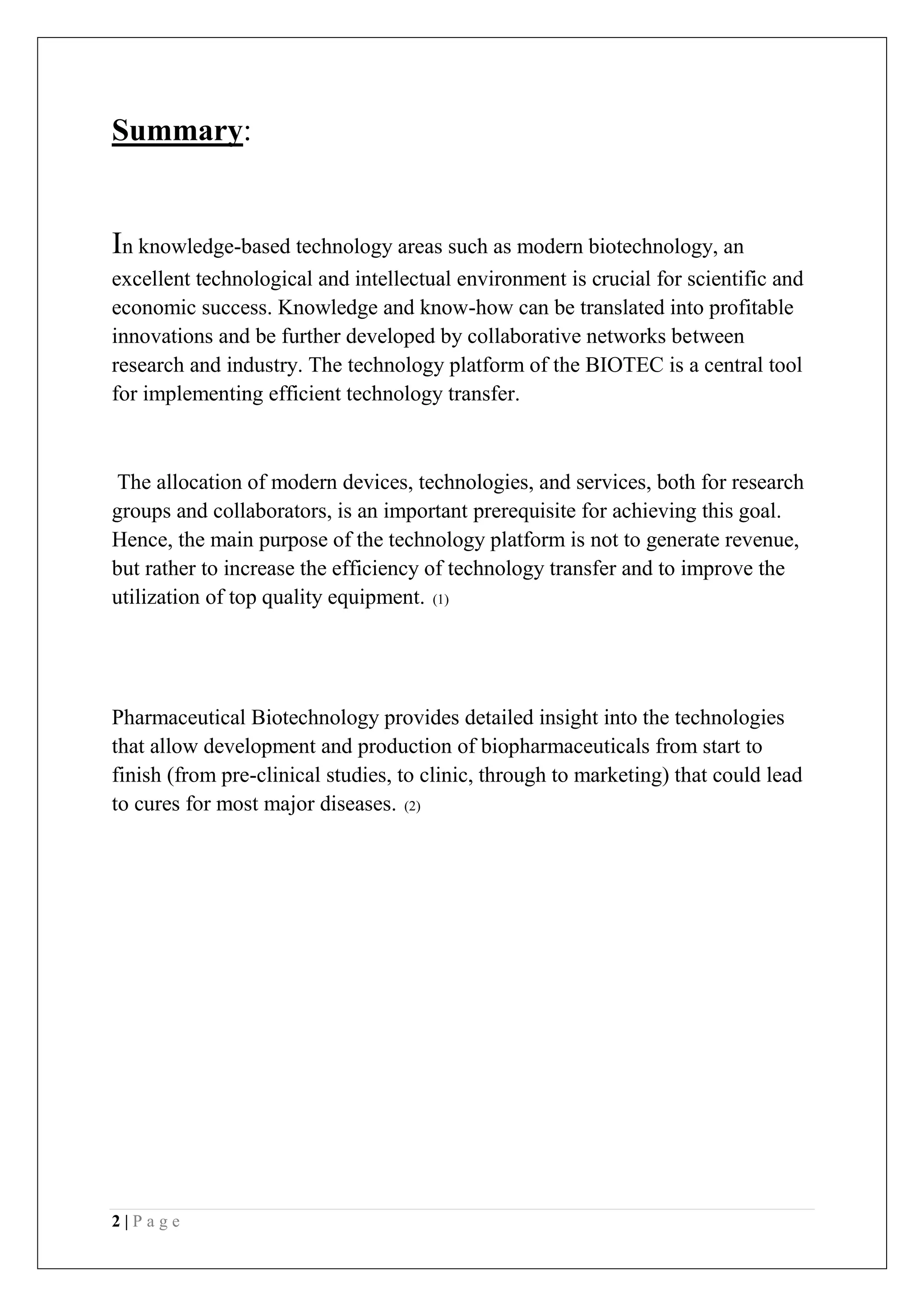 2 | P a g e
Summary:
In knowledge-based technology areas such as modern biotechnology, an
excellent technological and intellectual environment is crucial for scientific and
economic success. Knowledge and know-how can be translated into profitable
innovations and be further developed by collaborative networks between
research and industry. The technology platform of the BIOTEC is a central tool
for implementing efficient technology transfer.
The allocation of modern devices, technologies, and services, both for research
groups and collaborators, is an important prerequisite for achieving this goal.
Hence, the main purpose of the technology platform is not to generate revenue,
but rather to increase the efficiency of technology transfer and to improve the
utilization of top quality equipment. (1)
Pharmaceutical Biotechnology provides detailed insight into the technologies
that allow development and production of biopharmaceuticals from start to
finish (from pre-clinical studies, to clinic, through to marketing) that could lead
to cures for most major diseases. (2)
 