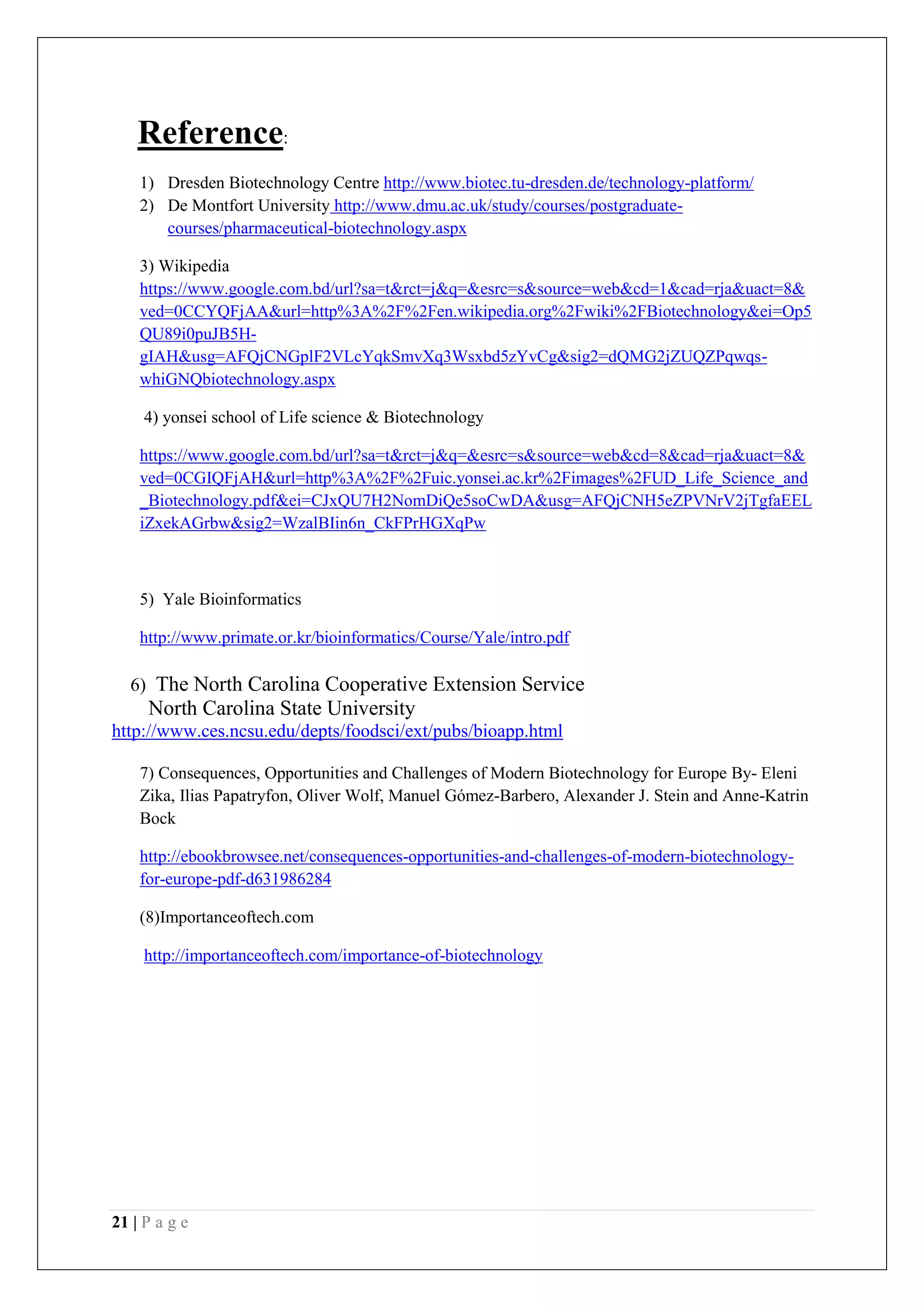 21 | P a g e
Reference:
1) Dresden Biotechnology Centre http://www.biotec.tu-dresden.de/technology-platform/
2) De Montfort University http://www.dmu.ac.uk/study/courses/postgraduate-
courses/pharmaceutical-biotechnology.aspx
3) Wikipedia
https://www.google.com.bd/url?sa=t&rct=j&q=&esrc=s&source=web&cd=1&cad=rja&uact=8&
ved=0CCYQFjAA&url=http%3A%2F%2Fen.wikipedia.org%2Fwiki%2FBiotechnology&ei=Op5
QU89i0puJB5H-
gIAH&usg=AFQjCNGplF2VLcYqkSmvXq3Wsxbd5zYvCg&sig2=dQMG2jZUQZPqwqs-
whiGNQbiotechnology.aspx
4) yonsei school of Life science & Biotechnology
https://www.google.com.bd/url?sa=t&rct=j&q=&esrc=s&source=web&cd=8&cad=rja&uact=8&
ved=0CGIQFjAH&url=http%3A%2F%2Fuic.yonsei.ac.kr%2Fimages%2FUD_Life_Science_and
_Biotechnology.pdf&ei=CJxQU7H2NomDiQe5soCwDA&usg=AFQjCNH5eZPVNrV2jTgfaEEL
iZxekAGrbw&sig2=WzalBIin6n_CkFPrHGXqPw
5) Yale Bioinformatics
http://www.primate.or.kr/bioinformatics/Course/Yale/intro.pdf
6) The North Carolina Cooperative Extension Service
North Carolina State University
http://www.ces.ncsu.edu/depts/foodsci/ext/pubs/bioapp.html
7) Consequences, Opportunities and Challenges of Modern Biotechnology for Europe By- Eleni
Zika, Ilias Papatryfon, Oliver Wolf, Manuel Gómez-Barbero, Alexander J. Stein and Anne-Katrin
Bock
http://ebookbrowsee.net/consequences-opportunities-and-challenges-of-modern-biotechnology-
for-europe-pdf-d631986284
(8)Importanceoftech.com
http://importanceoftech.com/importance-of-biotechnology
 