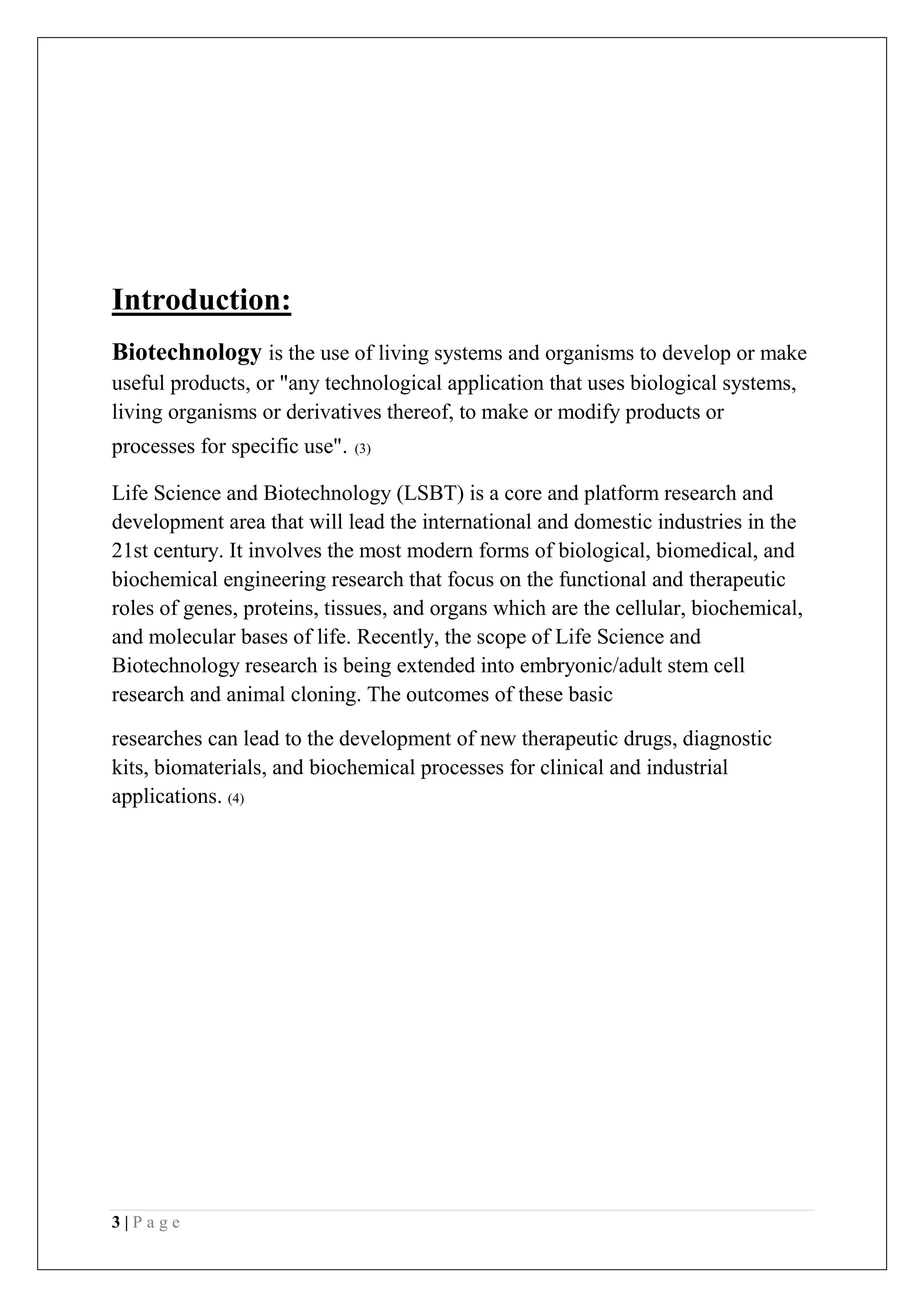 3 | P a g e
Introduction:
Biotechnology is the use of living systems and organisms to develop or make
useful products, or "any technological application that uses biological systems,
living organisms or derivatives thereof, to make or modify products or
processes for specific use". (3)
Life Science and Biotechnology (LSBT) is a core and platform research and
development area that will lead the international and domestic industries in the
21st century. It involves the most modern forms of biological, biomedical, and
biochemical engineering research that focus on the functional and therapeutic
roles of genes, proteins, tissues, and organs which are the cellular, biochemical,
and molecular bases of life. Recently, the scope of Life Science and
Biotechnology research is being extended into embryonic/adult stem cell
research and animal cloning. The outcomes of these basic
researches can lead to the development of new therapeutic drugs, diagnostic
kits, biomaterials, and biochemical processes for clinical and industrial
applications. (4)
 