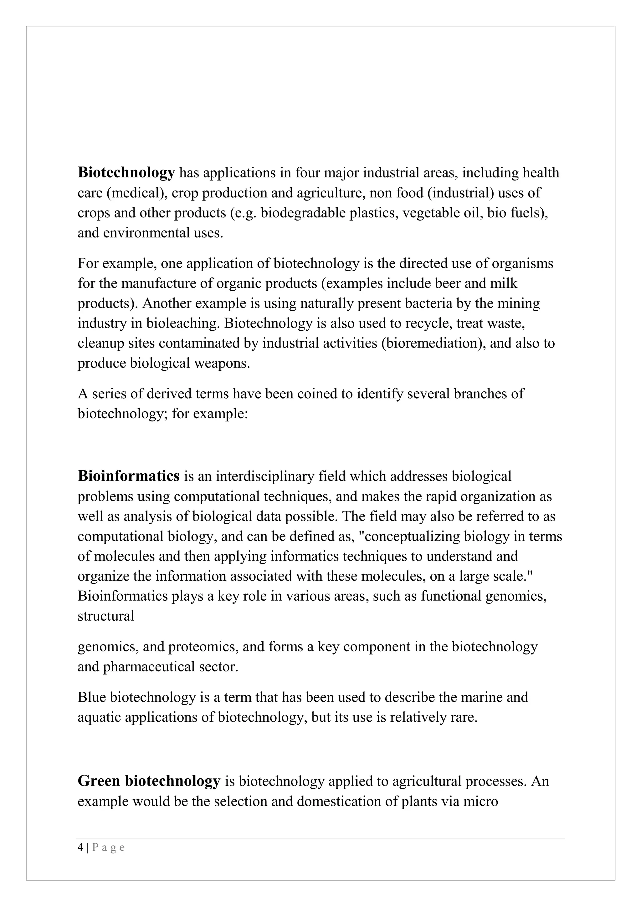 4 | P a g e
Biotechnology has applications in four major industrial areas, including health
care (medical), crop production and agriculture, non food (industrial) uses of
crops and other products (e.g. biodegradable plastics, vegetable oil, bio fuels),
and environmental uses.
For example, one application of biotechnology is the directed use of organisms
for the manufacture of organic products (examples include beer and milk
products). Another example is using naturally present bacteria by the mining
industry in bioleaching. Biotechnology is also used to recycle, treat waste,
cleanup sites contaminated by industrial activities (bioremediation), and also to
produce biological weapons.
A series of derived terms have been coined to identify several branches of
biotechnology; for example:
Bioinformatics is an interdisciplinary field which addresses biological
problems using computational techniques, and makes the rapid organization as
well as analysis of biological data possible. The field may also be referred to as
computational biology, and can be defined as, "conceptualizing biology in terms
of molecules and then applying informatics techniques to understand and
organize the information associated with these molecules, on a large scale."
Bioinformatics plays a key role in various areas, such as functional genomics,
structural
genomics, and proteomics, and forms a key component in the biotechnology
and pharmaceutical sector.
Blue biotechnology is a term that has been used to describe the marine and
aquatic applications of biotechnology, but its use is relatively rare.
Green biotechnology is biotechnology applied to agricultural processes. An
example would be the selection and domestication of plants via micro
 