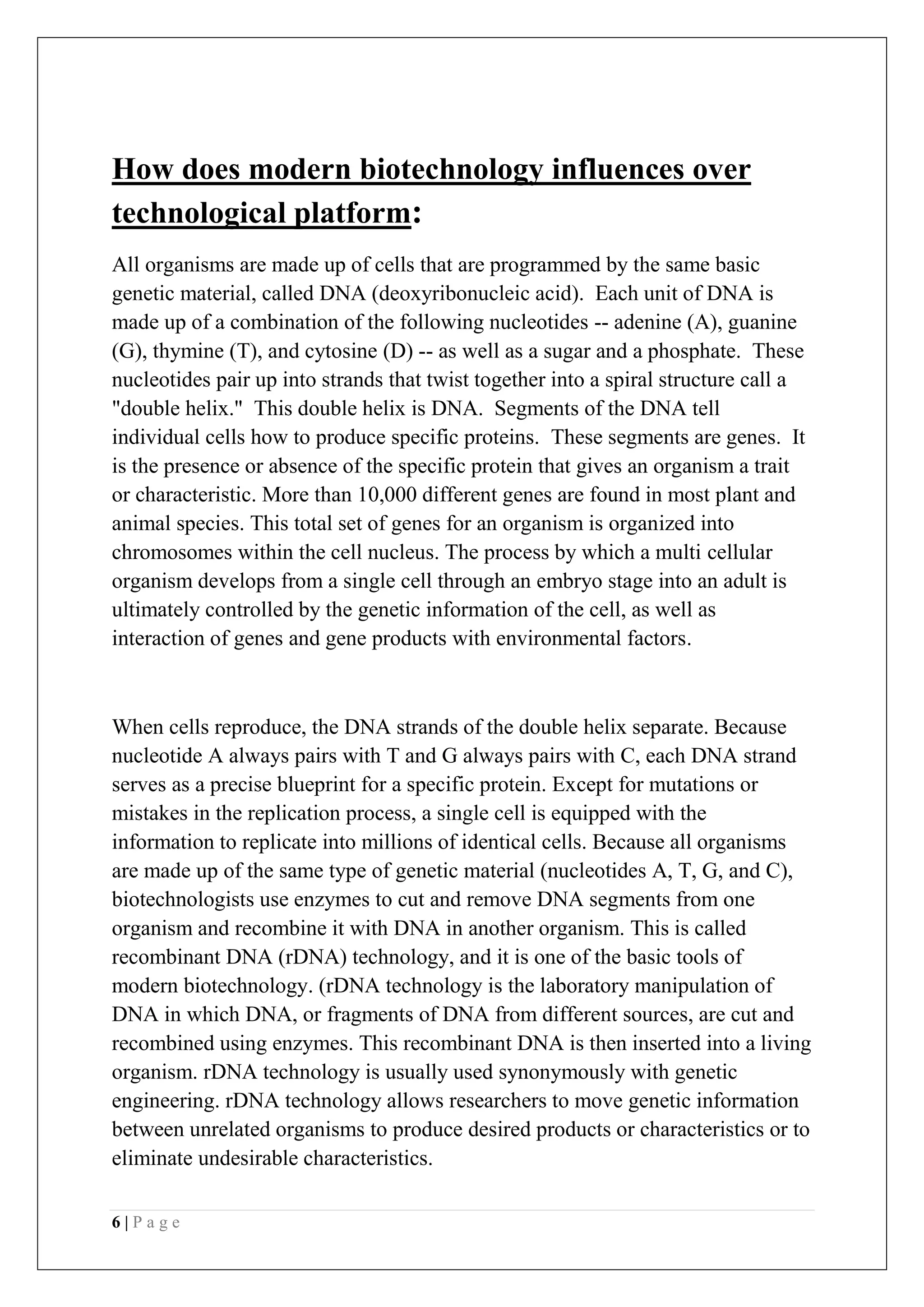 6 | P a g e
How does modern biotechnology influences over
technological platform:
All organisms are made up of cells that are programmed by the same basic
genetic material, called DNA (deoxyribonucleic acid). Each unit of DNA is
made up of a combination of the following nucleotides -- adenine (A), guanine
(G), thymine (T), and cytosine (D) -- as well as a sugar and a phosphate. These
nucleotides pair up into strands that twist together into a spiral structure call a
"double helix." This double helix is DNA. Segments of the DNA tell
individual cells how to produce specific proteins. These segments are genes. It
is the presence or absence of the specific protein that gives an organism a trait
or characteristic. More than 10,000 different genes are found in most plant and
animal species. This total set of genes for an organism is organized into
chromosomes within the cell nucleus. The process by which a multi cellular
organism develops from a single cell through an embryo stage into an adult is
ultimately controlled by the genetic information of the cell, as well as
interaction of genes and gene products with environmental factors.
When cells reproduce, the DNA strands of the double helix separate. Because
nucleotide A always pairs with T and G always pairs with C, each DNA strand
serves as a precise blueprint for a specific protein. Except for mutations or
mistakes in the replication process, a single cell is equipped with the
information to replicate into millions of identical cells. Because all organisms
are made up of the same type of genetic material (nucleotides A, T, G, and C),
biotechnologists use enzymes to cut and remove DNA segments from one
organism and recombine it with DNA in another organism. This is called
recombinant DNA (rDNA) technology, and it is one of the basic tools of
modern biotechnology. (rDNA technology is the laboratory manipulation of
DNA in which DNA, or fragments of DNA from different sources, are cut and
recombined using enzymes. This recombinant DNA is then inserted into a living
organism. rDNA technology is usually used synonymously with genetic
engineering. rDNA technology allows researchers to move genetic information
between unrelated organisms to produce desired products or characteristics or to
eliminate undesirable characteristics.
 
