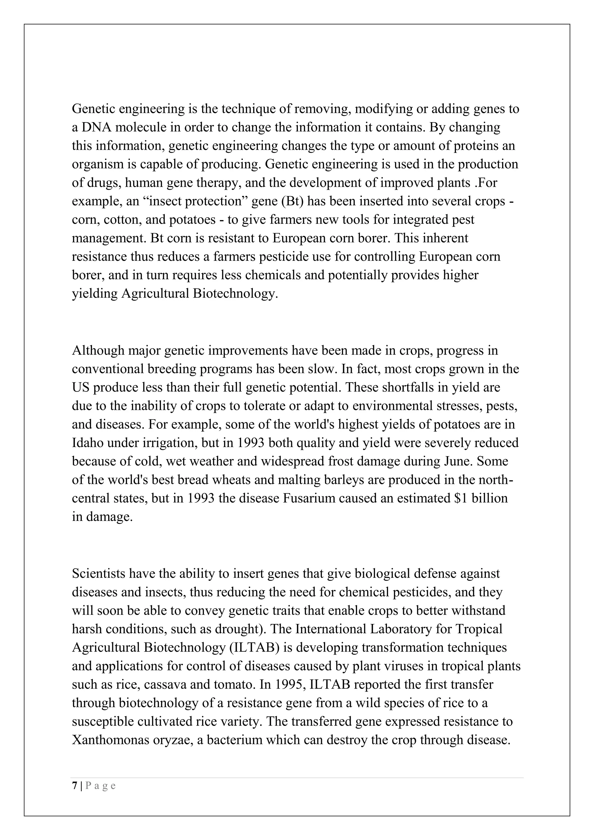 7 | P a g e
Genetic engineering is the technique of removing, modifying or adding genes to
a DNA molecule in order to change the information it contains. By changing
this information, genetic engineering changes the type or amount of proteins an
organism is capable of producing. Genetic engineering is used in the production
of drugs, human gene therapy, and the development of improved plants .For
example, an “insect protection” gene (Bt) has been inserted into several crops -
corn, cotton, and potatoes - to give farmers new tools for integrated pest
management. Bt corn is resistant to European corn borer. This inherent
resistance thus reduces a farmers pesticide use for controlling European corn
borer, and in turn requires less chemicals and potentially provides higher
yielding Agricultural Biotechnology.
Although major genetic improvements have been made in crops, progress in
conventional breeding programs has been slow. In fact, most crops grown in the
US produce less than their full genetic potential. These shortfalls in yield are
due to the inability of crops to tolerate or adapt to environmental stresses, pests,
and diseases. For example, some of the world's highest yields of potatoes are in
Idaho under irrigation, but in 1993 both quality and yield were severely reduced
because of cold, wet weather and widespread frost damage during June. Some
of the world's best bread wheats and malting barleys are produced in the north-
central states, but in 1993 the disease Fusarium caused an estimated $1 billion
in damage.
Scientists have the ability to insert genes that give biological defense against
diseases and insects, thus reducing the need for chemical pesticides, and they
will soon be able to convey genetic traits that enable crops to better withstand
harsh conditions, such as drought). The International Laboratory for Tropical
Agricultural Biotechnology (ILTAB) is developing transformation techniques
and applications for control of diseases caused by plant viruses in tropical plants
such as rice, cassava and tomato. In 1995, ILTAB reported the first transfer
through biotechnology of a resistance gene from a wild species of rice to a
susceptible cultivated rice variety. The transferred gene expressed resistance to
Xanthomonas oryzae, a bacterium which can destroy the crop through disease.
 