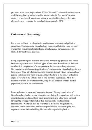 11 | P a g e
products. It has been projected that 30% of the world’s chemical and fuel needs
could be supplied by such renewable resources in the first half of the next
century. It has been demonstrated, at test scale, that biopulping reduces the
electrical energy required for wood pulping process by 30% .
Environmental Biotechnology
Environmental biotechnology is the used in waste treatment and pollution
prevention. Environmental biotechnology can more efficiently clean up many
wastes than conventional methods and greatly reduce our dependence on
methods for land-based disposal.
Every organism ingests nutrients to live and produces by-products as a result.
Different organisms need different types of nutrients. Some bacteria thrive on
the chemical components of waste products. Environmental engineers use
bioremediation, the broadest application of environmental biotechnology, in two
basic ways. They introduce nutrients to stimulate the activity of bacteria already
present in the soil at a waste site, or add new bacteria to the soil. The bacteria
digest the waste at the site and turn it into harmless byproducts. After the
bacteria consume the waste materials, they die off or return to their normal
population levels in the environment.
Bioremediation, is an area of increasing interest. Through application of
biotechnical methods, enzyme bioreactors are being developed that will pretreat
some industrial waste and food waste components and allow their removal
through the sewage system rather than through solid waste disposal
mechanisms. Waste can also be converted to biofuel to run generators.
Microbes can be induced to produce enzymes needed to convert plant and
vegetable materials into building blocks for biodegradable plastics .
 