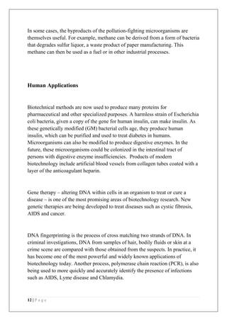 12 | P a g e
In some cases, the byproducts of the pollution-fighting microorganisms are
themselves useful. For example, methane can be derived from a form of bacteria
that degrades sulfur liquor, a waste product of paper manufacturing. This
methane can then be used as a fuel or in other industrial processes.
Human Applications
Biotechnical methods are now used to produce many proteins for
pharmaceutical and other specialized purposes. A harmless strain of Escherichia
coli bacteria, given a copy of the gene for human insulin, can make insulin. As
these genetically modified (GM) bacterial cells age, they produce human
insulin, which can be purified and used to treat diabetes in humans.
Microorganisms can also be modified to produce digestive enzymes. In the
future, these microorganisms could be colonized in the intestinal tract of
persons with digestive enzyme insufficiencies. Products of modern
biotechnology include artificial blood vessels from collagen tubes coated with a
layer of the anticoagulant heparin.
Gene therapy – altering DNA within cells in an organism to treat or cure a
disease – is one of the most promising areas of biotechnology research. New
genetic therapies are being developed to treat diseases such as cystic fibrosis,
AIDS and cancer.
DNA fingerprinting is the process of cross matching two strands of DNA. In
criminal investigations, DNA from samples of hair, bodily fluids or skin at a
crime scene are compared with those obtained from the suspects. In practice, it
has become one of the most powerful and widely known applications of
biotechnology today. Another process, polymerase chain reaction (PCR), is also
being used to more quickly and accurately identify the presence of infections
such as AIDS, Lyme disease and Chlamydia.
 
