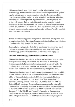 14 | P a g e
Malnutrition in underdeveloped countries is also being combated with
biotechnology. The Rockefeller Foundation is sponsoring research on “golden
rice”, a crop designed to improve nutrition in the developing world. Rice
breeders are using biotechnology to build Vitamin A into the rice. Vitamin A
deficiency is a common problem in poor countries. A second phase of the
project will increase the iron content in rice to combat anaemia, which is
widespread problem among women and children in underdeveloped countries.
Golden rice, expected to be for sale in Asia in less than five years, will offer
dramatic improvements in nutrition and health for millions of people, with little
additional costs to consumers.
Similar initiatives using genetic manipulation are aimed at making crops more
productive by reducing their dependence on pesticides, fertilizers and irrigation,
or by increasing their resistance to plant diseases.
Increased crop yield, greater flexibility in growing environments, less use of
chemical pesticides and improved nutritional content make agricultural
biotechnology, quite literally, the future of the world’s food supply. (6)
Modern biotechnology in medicine and health care
Modern biotechnology is applied in medicine and health care in therapeutics,
mainly for the discovery, development and production of novel drugs
(biopharmaceuticals, but also small molecule drugs), in preventives for the
development of recombinant vaccines, and in diagnostics, for protein- and
nucleic acids based tests (i.e. mainly immunoassays and genetic tests).
Modern biotechnology has a direct impact on the pharmaceutical sector which
in 2002 created EUR 58 billion of added value or about 4% of the total value
added of the manufacturing sector. In 2003, the pharmaceutical industry
comprised 4111 companies in total, with 75% of these located in six EU
countries (Germany, France, Spain, Italy, UK, and Poland). The 2006 EU
Industrial R&D Investment Scoreboard demonstrates a similar geographic
concentration: the majority of the total 64 pharmaceutical companies included
in the top 1000 EU companies, ranked by R&D investment, were located in
Germany (11), the UK (22) and France (9). According to Eurostat, these
countries are also the largest producers of pharmaceuticals in terms of value-
added. The production value of the EU pharmaceutical industry has grown
 