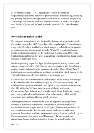 16 | P a g e
as for pharmaceuticals (11%). Accordingly, overall, the shares of
biopharmaceuticals in the turnover of pharmaceuticals are increasing, indicating
the growing importance of biopharmaceuticals from an economic perspective).
The average turn-over per marketed biopharmaceutical in the EU has tripled
over the last 10 years and, in 2005, reached a value of EUR 133 million per
year.
Recombinant human insulin
Recombinant human insulin was the first biopharmaceutical product to reach
the market, launched in 1982. Since then, it has largely replaced animal insulin;
today only 30% of the worldwide available insulin is isolated from the porcine
or bovine pancreas of slaughtered animals. At least 15 recombinant human
insulin products are currently on the market, representing about 15% of the
biopharmaceutical market by value. In developed countries animal-based insulin
is hardly available any more.
Insulin is primarily targeted at Type 1 diabetes patients, mainly children and
adolescents (about 5-10% of all diabetes patients) who have lost their ability to
produce insulin and need regular injections of insulin. About 30% of Type 2
diabetes patients require additional insulin to regulate their blood glucose levels.
The underlying cause of Type 2 diabetes is an acquired loss
of sensitivity to the hormone insulin, which affects adults usually over the age
of 40 and is linked to diet and body weight. In 2003, there were about 194
million diabetes patients worldwide; this figure is expected to increase to more
than 330 million by 2025 due to an increase of obesity worldwide.
Complications from diabetes, such as stroke, renal failure, blindness, coronary
artery and peripheral vascular disease, often reduce quality of life and life
expectancy and entail considerable health care costs.
Although recombinant human insulin does not appear to have significant
therapeutic differences compared to animal insulin, clinical adoption of
recombinant insulin is high: about 95% of Type 1 diabetes patients in the EU
use recombinant insulin. Recombinant human insulin seems to be more
expensive than animal insulin in most countries where both are available, e.g. in
European countries (including non-EU countries) the average price of
recombinant human insulin was twice as high as for animal insulin. One
 