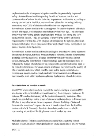 17 | P a g e
explanation for the widespread adoption could be the potentially improved
safety of recombinant insulin regarding the risk of immune reaction and
contamination of animal insulin. It is also important to realise that, according to
a study carried out in the USA, the actual cost of insulin, including delivery,
amounts to only 7.6% of diabetes-related health care expenditures.
Recombinant human insulin is the starting point for the development of human
insulin analogues, which reached the market several years ago. The analogues
are developed by using genetic engineering to produce fast acting and slow
acting human insulin. They are designed to improve the control of insulin
requirements over the day, with obvious advantages for the patients. However,
the generally higher prices may reduce their cost-effectiveness, especially in the
case of diabetes type 2 patients.
Recombinant human insulin and insulin analogues are effective in the treatment
of diabetes; however, for these products there is currently limited experimental
evidence showing additional efficacy compared with conventional animal
insulin. Hence, the contribution of biotechnology-derived insulin products to
reducing the burden of diabetes per se compared to animal insulin may need to
be considered marginal. However, insulin analogues may improve the quality of
life of diabetes patients, which could be seen as the major contribution of
recombinant insulin. Judging such qualitative improvements would require
more specific cost- utility analyses and more fundamental ethical decisions.
Interferon-beta for multiple sclerosis
Until 1993, when interferon-beta reached the market, multiple sclerosis (MS)
was treated with corticoids to accelerate recovery from relapses. Corticoids do
not cure MS, and neither do any of the treatments currently available. Also,
interferon-beta belongs to the group of disease modifying drugs: it does not cure
MS, but it may slow down the development of some disabling effects and
decrease the number of relapses. As such, it has developed into the first line
treatment for MS. Currently, four interferon-beta products are available,
representing about 8% of the biopharmaceutical market by value.
Multiple sclerosis (MS) is an autoimmune disease that affects the central
nervous system. Its onset occurs primarily in young adults and it affects women
 