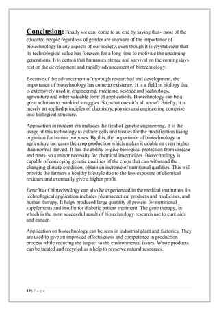 19 | P a g e
Conclusion: Finally we can come to an end by saying that- most of the
educated people regardless of gender are unaware of the importance of
biotechnology in any aspects of our society, even though it is crystal clear that
its technological value has foreseen for a long time to motivate the upcoming
generations. It is certain that human existence and survival on the coming days
rest on the development and rapidly advancement of biotechnology.
Because of the advancement of thorough researched and development, the
importance of biotechnology has come to existence. It is a field in biology that
is extensively used in engineering, medicine, science and technology,
agriculture and other valuable form of applications. Biotechnology can be a
great solution to mankind struggles. So, what does it’s all about? Briefly, it is
merely an applied principles of chemistry, physics and engineering comprise
into biological structure.
Application in modern era includes the field of genetic engineering. It is the
usage of this technology to culture cells and tissues for the modification living
organism for human purposes. By this, the importance of biotechnology in
agriculture increases the crop production which makes it double or even higher
than normal harvest. It has the ability to give biological protection from disease
and pests, so a minor necessity for chemical insecticides. Biotechnology is
capable of conveying genetic qualities of the crops that can withstand the
changing climate condition, obtain an increase of nutritional qualities. This will
provide the farmers a healthy lifestyle due to the less exposure of chemical
residues and eventually give a higher profit.
Benefits of biotechnology can also be experienced in the medical institution. Its
technological application includes pharmaceutical products and medicines, and
human therapy. It helps produced large quantity of protein for nutritional
supplements and insulin for diabetic patient treatment. The gene therapy, in
which is the most successful result of biotechnology research use to cure aids
and cancer.
Application on biotechnology can be seen in industrial plant and factories. They
are used to give an improved effectiveness and competence in production
process while reducing the impact to the environmental issues. Waste products
can be treated and recycled as a help to preserve natural resources.
 