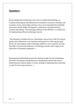 2 | P a g e
Summary:
In knowledge-based technology areas such as modern biotechnology, an
excellent technological and intellectual environment is crucial for scientific and
economic success. Knowledge and know-how can be translated into profitable
innovations and be further developed by collaborative networks between
research and industry. The technology platform of the BIOTEC is a central tool
for implementing efficient technology transfer.
The allocation of modern devices, technologies, and services, both for research
groups and collaborators, is an important prerequisite for achieving this goal.
Hence, the main purpose of the technology platform is not to generate revenue,
but rather to increase the efficiency of technology transfer and to improve the
utilization of top quality equipment. (1)
Pharmaceutical Biotechnology provides detailed insight into the technologies
that allow development and production of biopharmaceuticals from start to
finish (from pre-clinical studies, to clinic, through to marketing) that could lead
to cures for most major diseases. (2)
 
