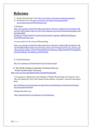 21 | P a g e
Reference:
1) Dresden Biotechnology Centre http://www.biotec.tu-dresden.de/technology-platform/
2) De Montfort University http://www.dmu.ac.uk/study/courses/postgraduate-
courses/pharmaceutical-biotechnology.aspx
3) Wikipedia
https://www.google.com.bd/url?sa=t&rct=j&q=&esrc=s&source=web&cd=1&cad=rja&uact=8&
ved=0CCYQFjAA&url=http%3A%2F%2Fen.wikipedia.org%2Fwiki%2FBiotechnology&ei=Op5
QU89i0puJB5H-
gIAH&usg=AFQjCNGplF2VLcYqkSmvXq3Wsxbd5zYvCg&sig2=dQMG2jZUQZPqwqs-
whiGNQbiotechnology.aspx
4) yonsei school of Life science & Biotechnology
https://www.google.com.bd/url?sa=t&rct=j&q=&esrc=s&source=web&cd=8&cad=rja&uact=8&
ved=0CGIQFjAH&url=http%3A%2F%2Fuic.yonsei.ac.kr%2Fimages%2FUD_Life_Science_and
_Biotechnology.pdf&ei=CJxQU7H2NomDiQe5soCwDA&usg=AFQjCNH5eZPVNrV2jTgfaEEL
iZxekAGrbw&sig2=WzalBIin6n_CkFPrHGXqPw
5) Yale Bioinformatics
http://www.primate.or.kr/bioinformatics/Course/Yale/intro.pdf
6) The North Carolina Cooperative Extension Service
North Carolina State University
http://www.ces.ncsu.edu/depts/foodsci/ext/pubs/bioapp.html
7) Consequences, Opportunities and Challenges of Modern Biotechnology for Europe By- Eleni
Zika, Ilias Papatryfon, Oliver Wolf, Manuel Gómez-Barbero, Alexander J. Stein and Anne-Katrin
Bock
http://ebookbrowsee.net/consequences-opportunities-and-challenges-of-modern-biotechnology-
for-europe-pdf-d631986284
(8)Importanceoftech.com
http://importanceoftech.com/importance-of-biotechnology
 