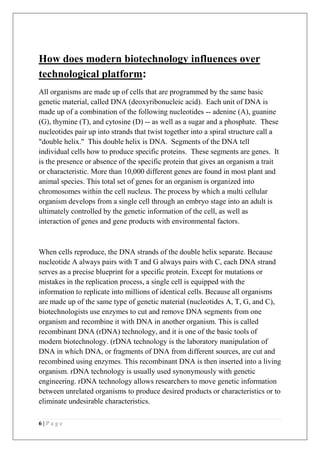 6 | P a g e
How does modern biotechnology influences over
technological platform:
All organisms are made up of cells that are programmed by the same basic
genetic material, called DNA (deoxyribonucleic acid). Each unit of DNA is
made up of a combination of the following nucleotides -- adenine (A), guanine
(G), thymine (T), and cytosine (D) -- as well as a sugar and a phosphate. These
nucleotides pair up into strands that twist together into a spiral structure call a
"double helix." This double helix is DNA. Segments of the DNA tell
individual cells how to produce specific proteins. These segments are genes. It
is the presence or absence of the specific protein that gives an organism a trait
or characteristic. More than 10,000 different genes are found in most plant and
animal species. This total set of genes for an organism is organized into
chromosomes within the cell nucleus. The process by which a multi cellular
organism develops from a single cell through an embryo stage into an adult is
ultimately controlled by the genetic information of the cell, as well as
interaction of genes and gene products with environmental factors.
When cells reproduce, the DNA strands of the double helix separate. Because
nucleotide A always pairs with T and G always pairs with C, each DNA strand
serves as a precise blueprint for a specific protein. Except for mutations or
mistakes in the replication process, a single cell is equipped with the
information to replicate into millions of identical cells. Because all organisms
are made up of the same type of genetic material (nucleotides A, T, G, and C),
biotechnologists use enzymes to cut and remove DNA segments from one
organism and recombine it with DNA in another organism. This is called
recombinant DNA (rDNA) technology, and it is one of the basic tools of
modern biotechnology. (rDNA technology is the laboratory manipulation of
DNA in which DNA, or fragments of DNA from different sources, are cut and
recombined using enzymes. This recombinant DNA is then inserted into a living
organism. rDNA technology is usually used synonymously with genetic
engineering. rDNA technology allows researchers to move genetic information
between unrelated organisms to produce desired products or characteristics or to
eliminate undesirable characteristics.
 